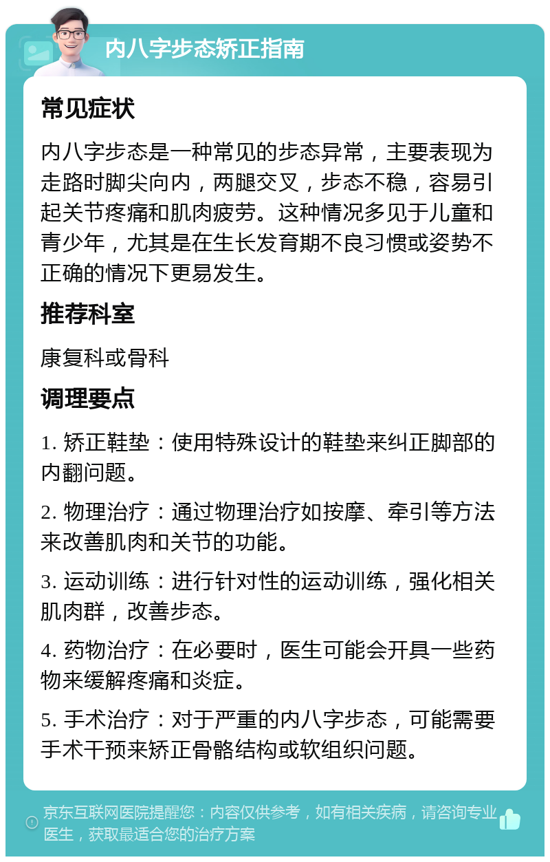 内八字步态矫正指南 常见症状 内八字步态是一种常见的步态异常，主要表现为走路时脚尖向内，两腿交叉，步态不稳，容易引起关节疼痛和肌肉疲劳。这种情况多见于儿童和青少年，尤其是在生长发育期不良习惯或姿势不正确的情况下更易发生。 推荐科室 康复科或骨科 调理要点 1. 矫正鞋垫：使用特殊设计的鞋垫来纠正脚部的内翻问题。 2. 物理治疗：通过物理治疗如按摩、牵引等方法来改善肌肉和关节的功能。 3. 运动训练：进行针对性的运动训练，强化相关肌肉群，改善步态。 4. 药物治疗：在必要时，医生可能会开具一些药物来缓解疼痛和炎症。 5. 手术治疗：对于严重的内八字步态，可能需要手术干预来矫正骨骼结构或软组织问题。