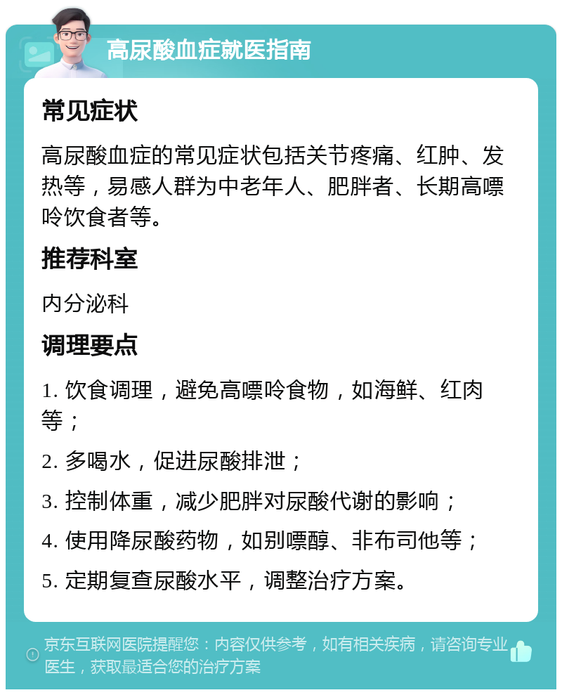 高尿酸血症就医指南 常见症状 高尿酸血症的常见症状包括关节疼痛、红肿、发热等，易感人群为中老年人、肥胖者、长期高嘌呤饮食者等。 推荐科室 内分泌科 调理要点 1. 饮食调理，避免高嘌呤食物，如海鲜、红肉等； 2. 多喝水，促进尿酸排泄； 3. 控制体重，减少肥胖对尿酸代谢的影响； 4. 使用降尿酸药物，如别嘌醇、非布司他等； 5. 定期复查尿酸水平，调整治疗方案。