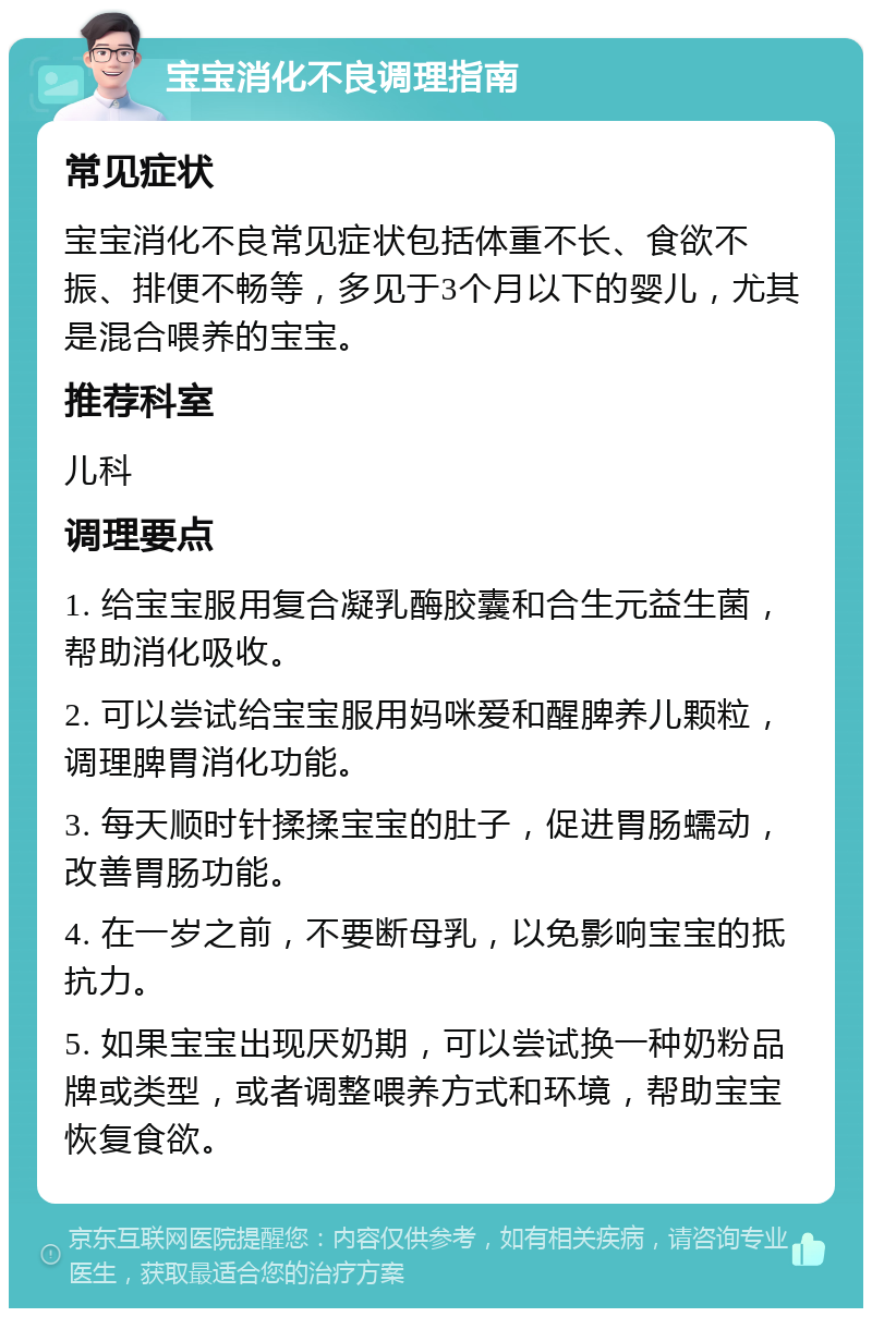 宝宝消化不良调理指南 常见症状 宝宝消化不良常见症状包括体重不长、食欲不振、排便不畅等，多见于3个月以下的婴儿，尤其是混合喂养的宝宝。 推荐科室 儿科 调理要点 1. 给宝宝服用复合凝乳酶胶囊和合生元益生菌，帮助消化吸收。 2. 可以尝试给宝宝服用妈咪爱和醒脾养儿颗粒，调理脾胃消化功能。 3. 每天顺时针揉揉宝宝的肚子，促进胃肠蠕动，改善胃肠功能。 4. 在一岁之前，不要断母乳，以免影响宝宝的抵抗力。 5. 如果宝宝出现厌奶期，可以尝试换一种奶粉品牌或类型，或者调整喂养方式和环境，帮助宝宝恢复食欲。