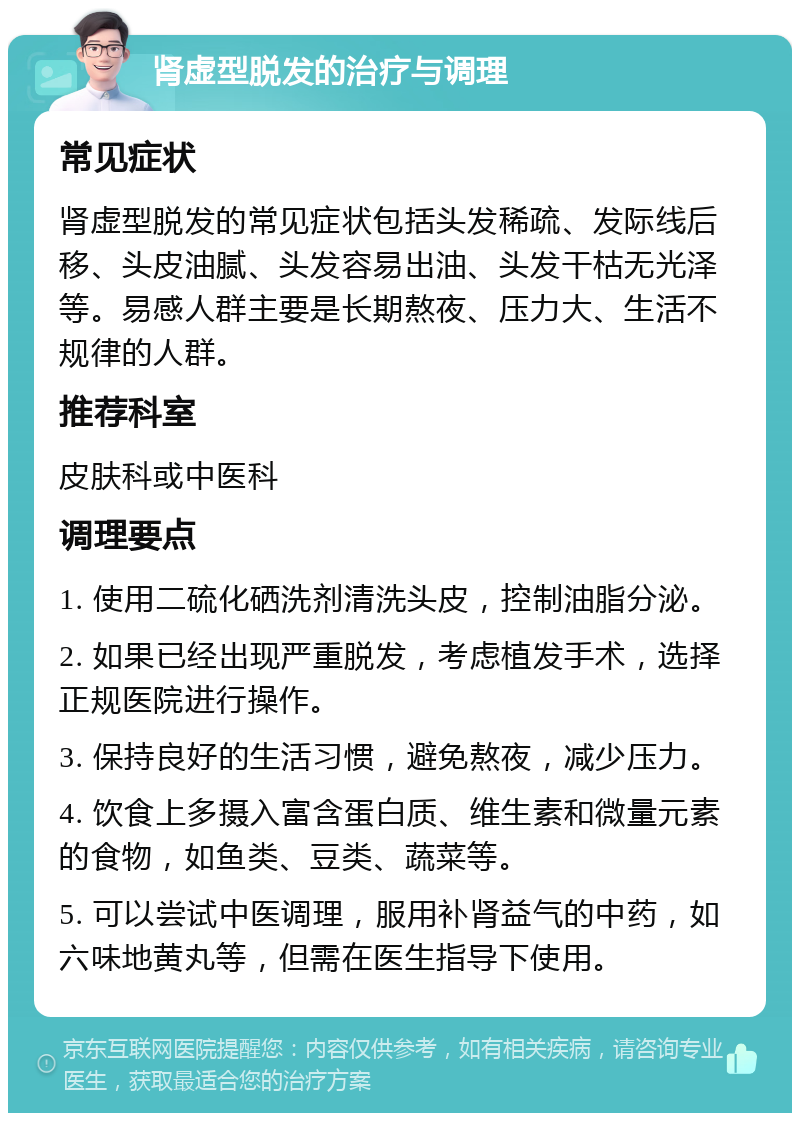 肾虚型脱发的治疗与调理 常见症状 肾虚型脱发的常见症状包括头发稀疏、发际线后移、头皮油腻、头发容易出油、头发干枯无光泽等。易感人群主要是长期熬夜、压力大、生活不规律的人群。 推荐科室 皮肤科或中医科 调理要点 1. 使用二硫化硒洗剂清洗头皮，控制油脂分泌。 2. 如果已经出现严重脱发，考虑植发手术，选择正规医院进行操作。 3. 保持良好的生活习惯，避免熬夜，减少压力。 4. 饮食上多摄入富含蛋白质、维生素和微量元素的食物，如鱼类、豆类、蔬菜等。 5. 可以尝试中医调理，服用补肾益气的中药，如六味地黄丸等，但需在医生指导下使用。