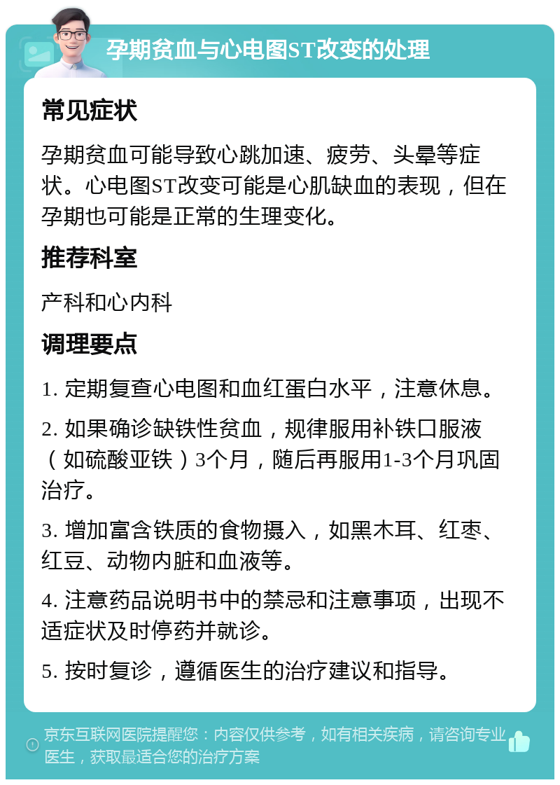 孕期贫血与心电图ST改变的处理 常见症状 孕期贫血可能导致心跳加速、疲劳、头晕等症状。心电图ST改变可能是心肌缺血的表现，但在孕期也可能是正常的生理变化。 推荐科室 产科和心内科 调理要点 1. 定期复查心电图和血红蛋白水平，注意休息。 2. 如果确诊缺铁性贫血，规律服用补铁口服液（如硫酸亚铁）3个月，随后再服用1-3个月巩固治疗。 3. 增加富含铁质的食物摄入，如黑木耳、红枣、红豆、动物内脏和血液等。 4. 注意药品说明书中的禁忌和注意事项，出现不适症状及时停药并就诊。 5. 按时复诊，遵循医生的治疗建议和指导。