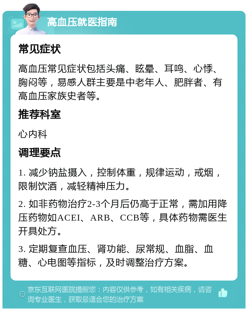 高血压就医指南 常见症状 高血压常见症状包括头痛、眩晕、耳鸣、心悸、胸闷等，易感人群主要是中老年人、肥胖者、有高血压家族史者等。 推荐科室 心内科 调理要点 1. 减少钠盐摄入，控制体重，规律运动，戒烟，限制饮酒，减轻精神压力。 2. 如非药物治疗2-3个月后仍高于正常，需加用降压药物如ACEI、ARB、CCB等，具体药物需医生开具处方。 3. 定期复查血压、肾功能、尿常规、血脂、血糖、心电图等指标，及时调整治疗方案。