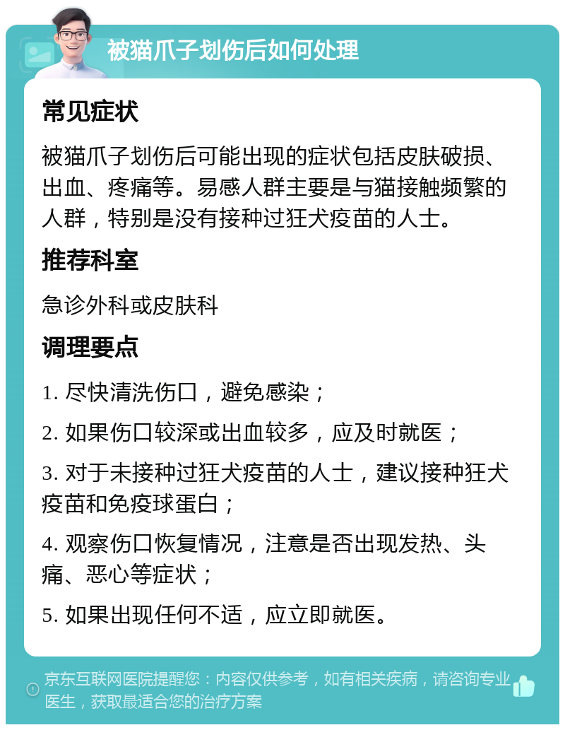 被猫爪子划伤后如何处理 常见症状 被猫爪子划伤后可能出现的症状包括皮肤破损、出血、疼痛等。易感人群主要是与猫接触频繁的人群，特别是没有接种过狂犬疫苗的人士。 推荐科室 急诊外科或皮肤科 调理要点 1. 尽快清洗伤口，避免感染； 2. 如果伤口较深或出血较多，应及时就医； 3. 对于未接种过狂犬疫苗的人士，建议接种狂犬疫苗和免疫球蛋白； 4. 观察伤口恢复情况，注意是否出现发热、头痛、恶心等症状； 5. 如果出现任何不适，应立即就医。