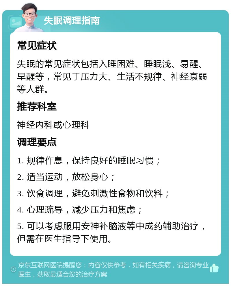 失眠调理指南 常见症状 失眠的常见症状包括入睡困难、睡眠浅、易醒、早醒等，常见于压力大、生活不规律、神经衰弱等人群。 推荐科室 神经内科或心理科 调理要点 1. 规律作息，保持良好的睡眠习惯； 2. 适当运动，放松身心； 3. 饮食调理，避免刺激性食物和饮料； 4. 心理疏导，减少压力和焦虑； 5. 可以考虑服用安神补脑液等中成药辅助治疗，但需在医生指导下使用。