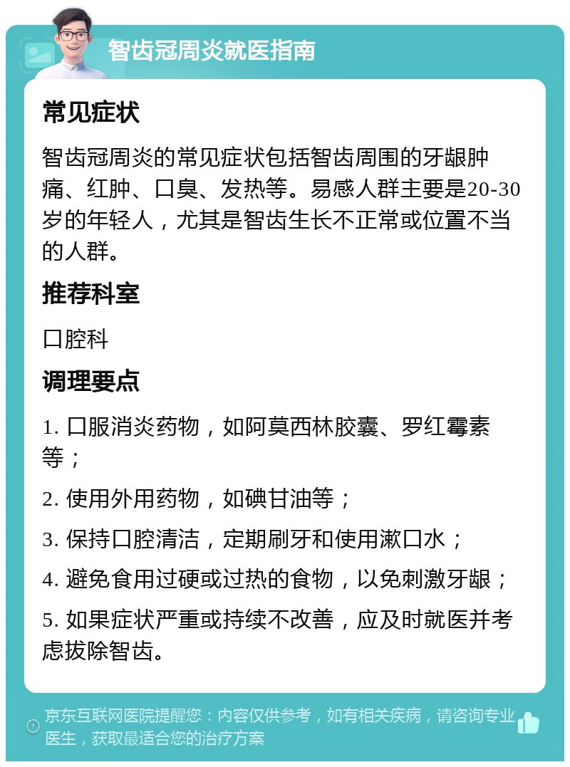 智齿冠周炎就医指南 常见症状 智齿冠周炎的常见症状包括智齿周围的牙龈肿痛、红肿、口臭、发热等。易感人群主要是20-30岁的年轻人，尤其是智齿生长不正常或位置不当的人群。 推荐科室 口腔科 调理要点 1. 口服消炎药物，如阿莫西林胶囊、罗红霉素等； 2. 使用外用药物，如碘甘油等； 3. 保持口腔清洁，定期刷牙和使用漱口水； 4. 避免食用过硬或过热的食物，以免刺激牙龈； 5. 如果症状严重或持续不改善，应及时就医并考虑拔除智齿。