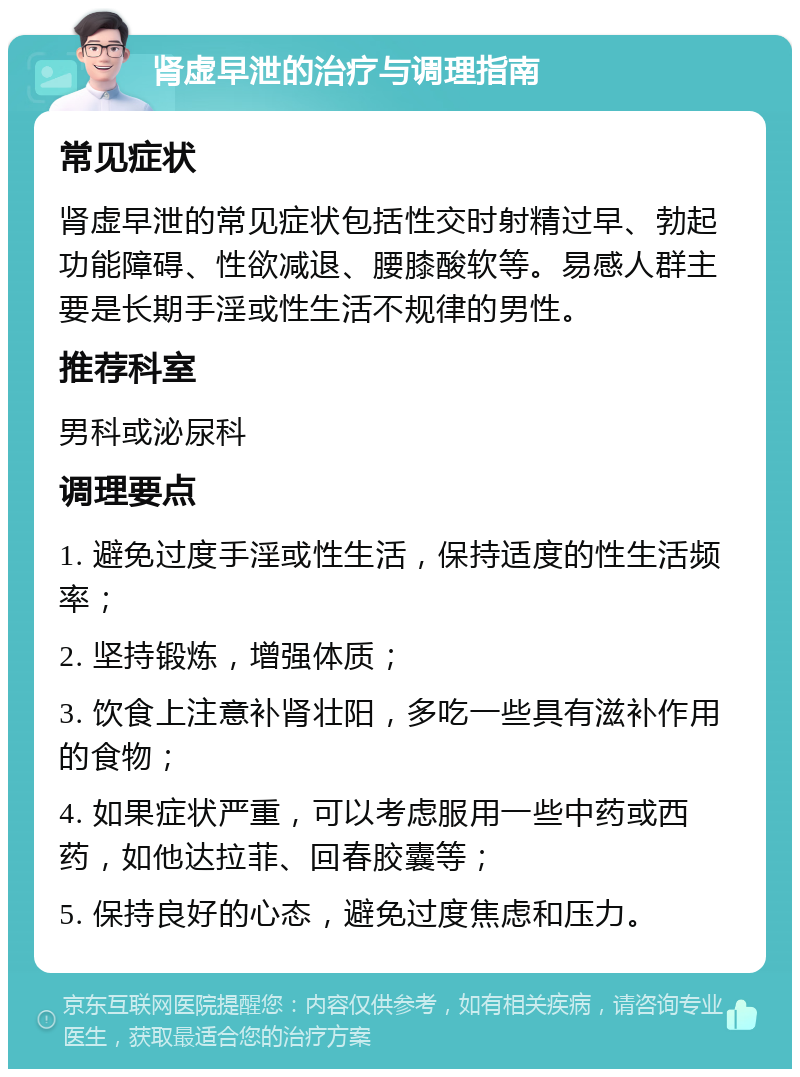 肾虚早泄的治疗与调理指南 常见症状 肾虚早泄的常见症状包括性交时射精过早、勃起功能障碍、性欲减退、腰膝酸软等。易感人群主要是长期手淫或性生活不规律的男性。 推荐科室 男科或泌尿科 调理要点 1. 避免过度手淫或性生活，保持适度的性生活频率； 2. 坚持锻炼，增强体质； 3. 饮食上注意补肾壮阳，多吃一些具有滋补作用的食物； 4. 如果症状严重，可以考虑服用一些中药或西药，如他达拉菲、回春胶囊等； 5. 保持良好的心态，避免过度焦虑和压力。