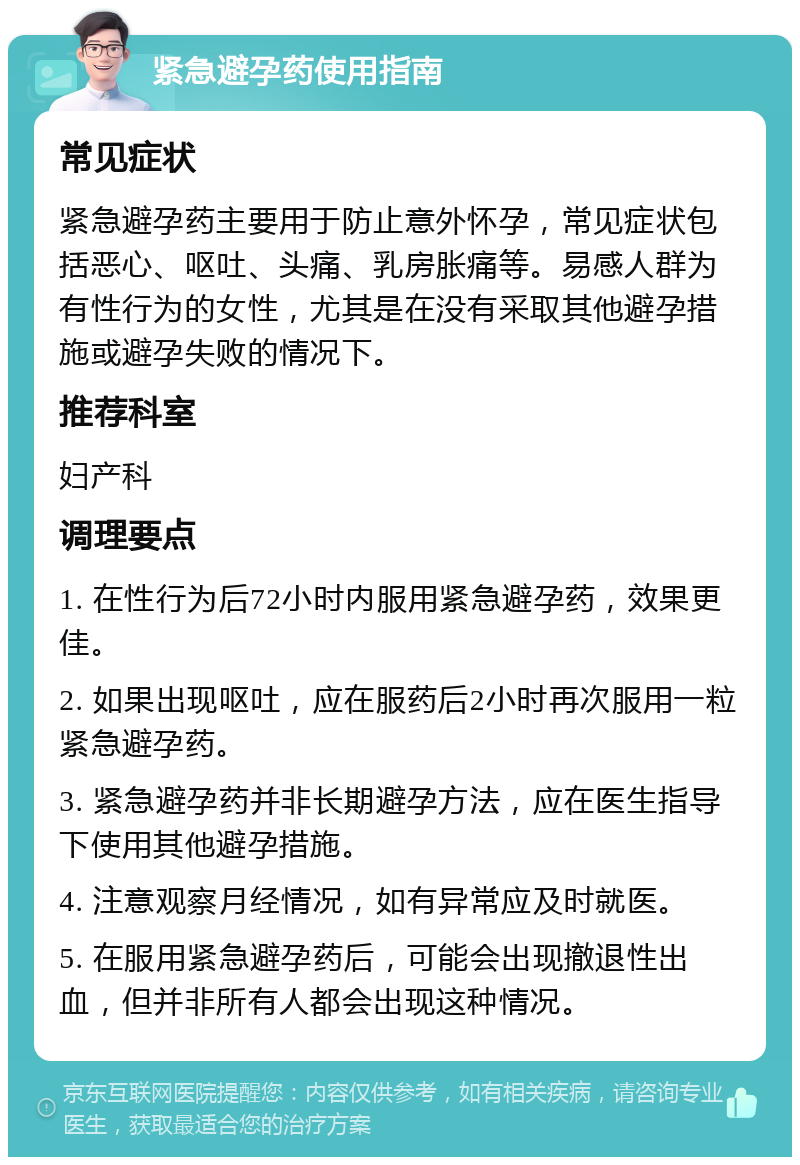 紧急避孕药使用指南 常见症状 紧急避孕药主要用于防止意外怀孕，常见症状包括恶心、呕吐、头痛、乳房胀痛等。易感人群为有性行为的女性，尤其是在没有采取其他避孕措施或避孕失败的情况下。 推荐科室 妇产科 调理要点 1. 在性行为后72小时内服用紧急避孕药，效果更佳。 2. 如果出现呕吐，应在服药后2小时再次服用一粒紧急避孕药。 3. 紧急避孕药并非长期避孕方法，应在医生指导下使用其他避孕措施。 4. 注意观察月经情况，如有异常应及时就医。 5. 在服用紧急避孕药后，可能会出现撤退性出血，但并非所有人都会出现这种情况。