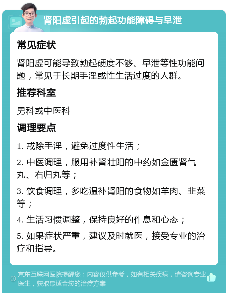 肾阳虚引起的勃起功能障碍与早泄 常见症状 肾阳虚可能导致勃起硬度不够、早泄等性功能问题，常见于长期手淫或性生活过度的人群。 推荐科室 男科或中医科 调理要点 1. 戒除手淫，避免过度性生活； 2. 中医调理，服用补肾壮阳的中药如金匮肾气丸、右归丸等； 3. 饮食调理，多吃温补肾阳的食物如羊肉、韭菜等； 4. 生活习惯调整，保持良好的作息和心态； 5. 如果症状严重，建议及时就医，接受专业的治疗和指导。