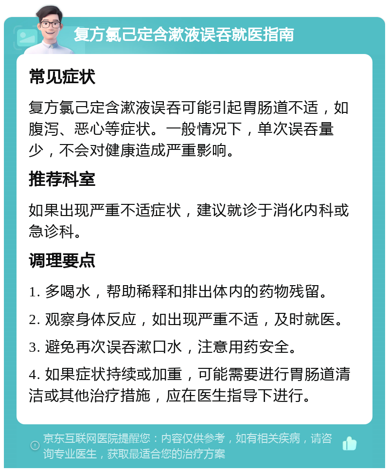 复方氯己定含漱液误吞就医指南 常见症状 复方氯己定含漱液误吞可能引起胃肠道不适，如腹泻、恶心等症状。一般情况下，单次误吞量少，不会对健康造成严重影响。 推荐科室 如果出现严重不适症状，建议就诊于消化内科或急诊科。 调理要点 1. 多喝水，帮助稀释和排出体内的药物残留。 2. 观察身体反应，如出现严重不适，及时就医。 3. 避免再次误吞漱口水，注意用药安全。 4. 如果症状持续或加重，可能需要进行胃肠道清洁或其他治疗措施，应在医生指导下进行。