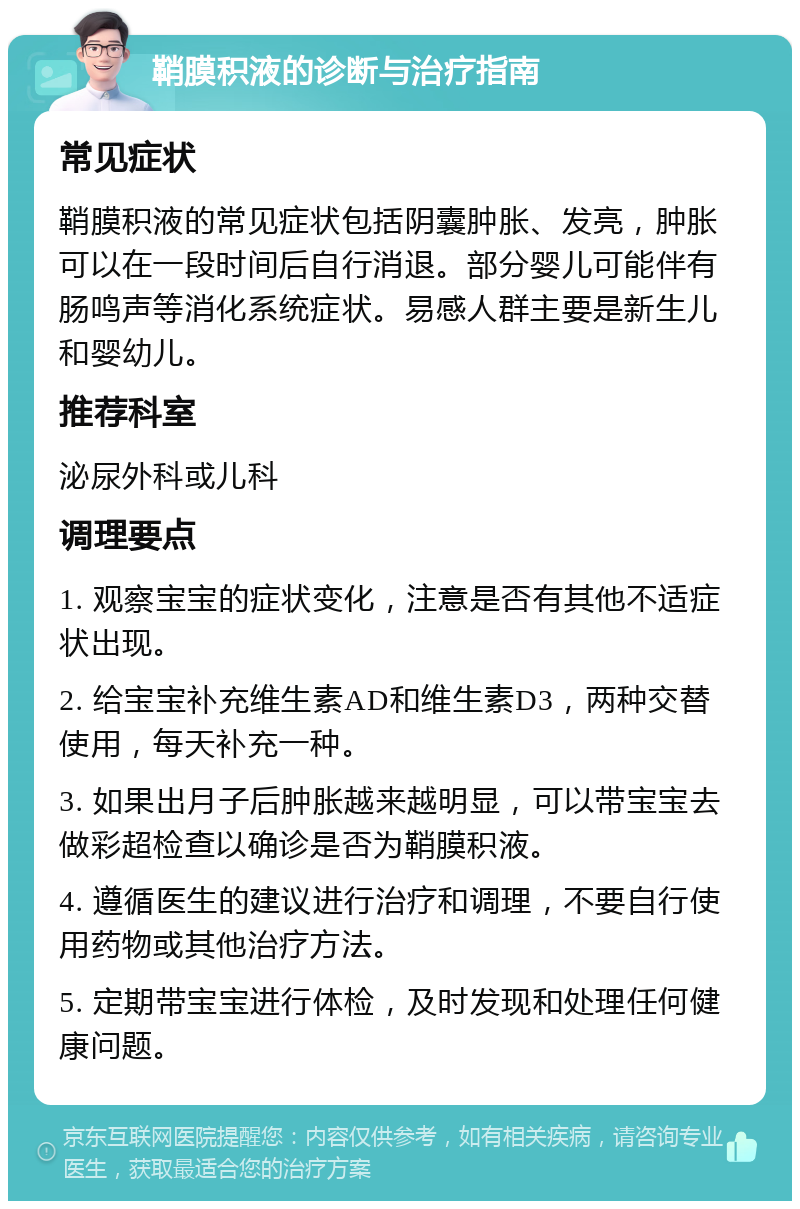 鞘膜积液的诊断与治疗指南 常见症状 鞘膜积液的常见症状包括阴囊肿胀、发亮，肿胀可以在一段时间后自行消退。部分婴儿可能伴有肠鸣声等消化系统症状。易感人群主要是新生儿和婴幼儿。 推荐科室 泌尿外科或儿科 调理要点 1. 观察宝宝的症状变化，注意是否有其他不适症状出现。 2. 给宝宝补充维生素AD和维生素D3，两种交替使用，每天补充一种。 3. 如果出月子后肿胀越来越明显，可以带宝宝去做彩超检查以确诊是否为鞘膜积液。 4. 遵循医生的建议进行治疗和调理，不要自行使用药物或其他治疗方法。 5. 定期带宝宝进行体检，及时发现和处理任何健康问题。