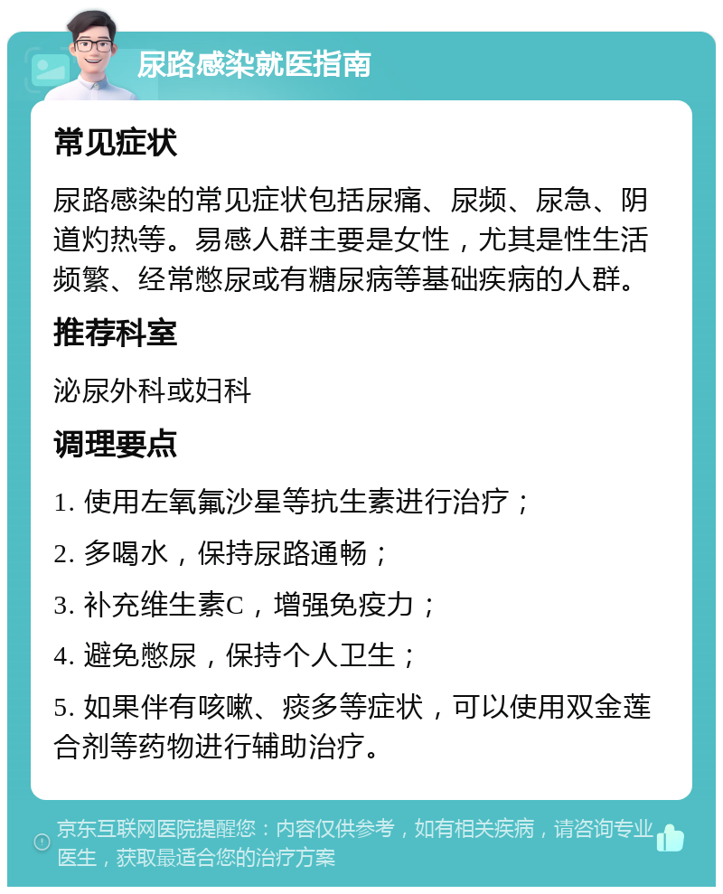 尿路感染就医指南 常见症状 尿路感染的常见症状包括尿痛、尿频、尿急、阴道灼热等。易感人群主要是女性，尤其是性生活频繁、经常憋尿或有糖尿病等基础疾病的人群。 推荐科室 泌尿外科或妇科 调理要点 1. 使用左氧氟沙星等抗生素进行治疗； 2. 多喝水，保持尿路通畅； 3. 补充维生素C，增强免疫力； 4. 避免憋尿，保持个人卫生； 5. 如果伴有咳嗽、痰多等症状，可以使用双金莲合剂等药物进行辅助治疗。