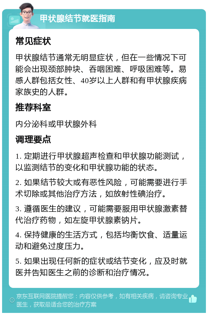 甲状腺结节就医指南 常见症状 甲状腺结节通常无明显症状，但在一些情况下可能会出现颈部肿块、吞咽困难、呼吸困难等。易感人群包括女性、40岁以上人群和有甲状腺疾病家族史的人群。 推荐科室 内分泌科或甲状腺外科 调理要点 1. 定期进行甲状腺超声检查和甲状腺功能测试，以监测结节的变化和甲状腺功能的状态。 2. 如果结节较大或有恶性风险，可能需要进行手术切除或其他治疗方法，如放射性碘治疗。 3. 遵循医生的建议，可能需要服用甲状腺激素替代治疗药物，如左旋甲状腺素钠片。 4. 保持健康的生活方式，包括均衡饮食、适量运动和避免过度压力。 5. 如果出现任何新的症状或结节变化，应及时就医并告知医生之前的诊断和治疗情况。