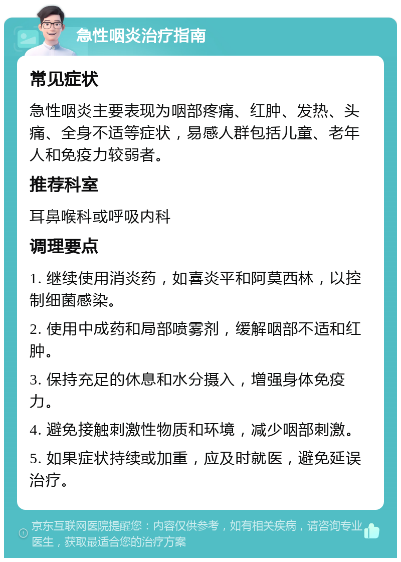 急性咽炎治疗指南 常见症状 急性咽炎主要表现为咽部疼痛、红肿、发热、头痛、全身不适等症状，易感人群包括儿童、老年人和免疫力较弱者。 推荐科室 耳鼻喉科或呼吸内科 调理要点 1. 继续使用消炎药，如喜炎平和阿莫西林，以控制细菌感染。 2. 使用中成药和局部喷雾剂，缓解咽部不适和红肿。 3. 保持充足的休息和水分摄入，增强身体免疫力。 4. 避免接触刺激性物质和环境，减少咽部刺激。 5. 如果症状持续或加重，应及时就医，避免延误治疗。