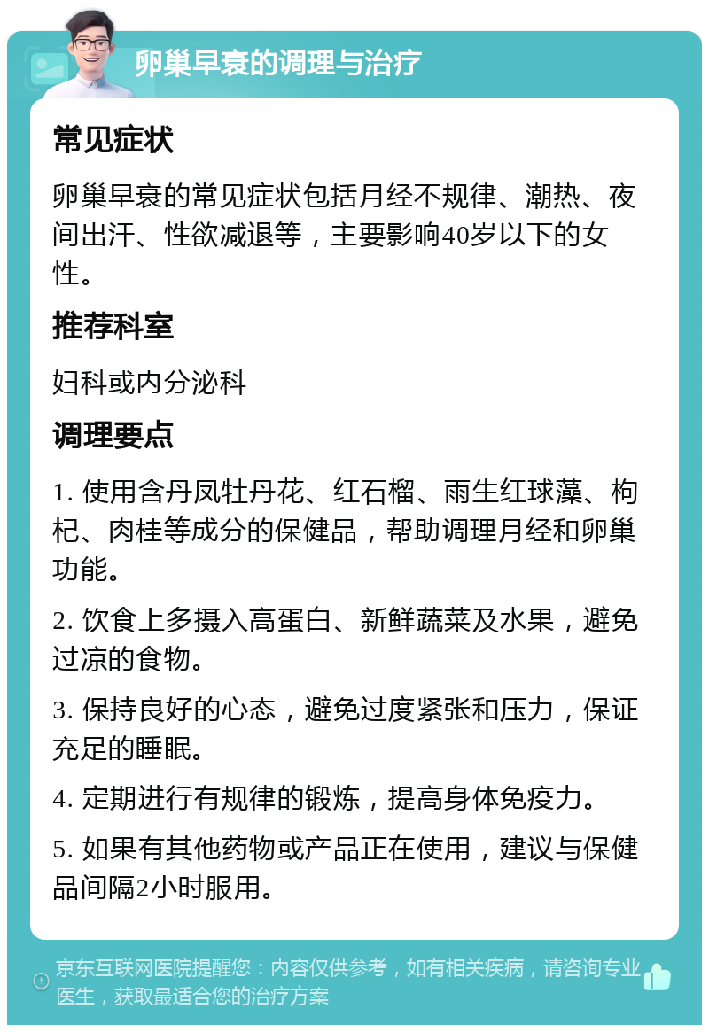 卵巢早衰的调理与治疗 常见症状 卵巢早衰的常见症状包括月经不规律、潮热、夜间出汗、性欲减退等，主要影响40岁以下的女性。 推荐科室 妇科或内分泌科 调理要点 1. 使用含丹凤牡丹花、红石榴、雨生红球藻、枸杞、肉桂等成分的保健品，帮助调理月经和卵巢功能。 2. 饮食上多摄入高蛋白、新鲜蔬菜及水果，避免过凉的食物。 3. 保持良好的心态，避免过度紧张和压力，保证充足的睡眠。 4. 定期进行有规律的锻炼，提高身体免疫力。 5. 如果有其他药物或产品正在使用，建议与保健品间隔2小时服用。