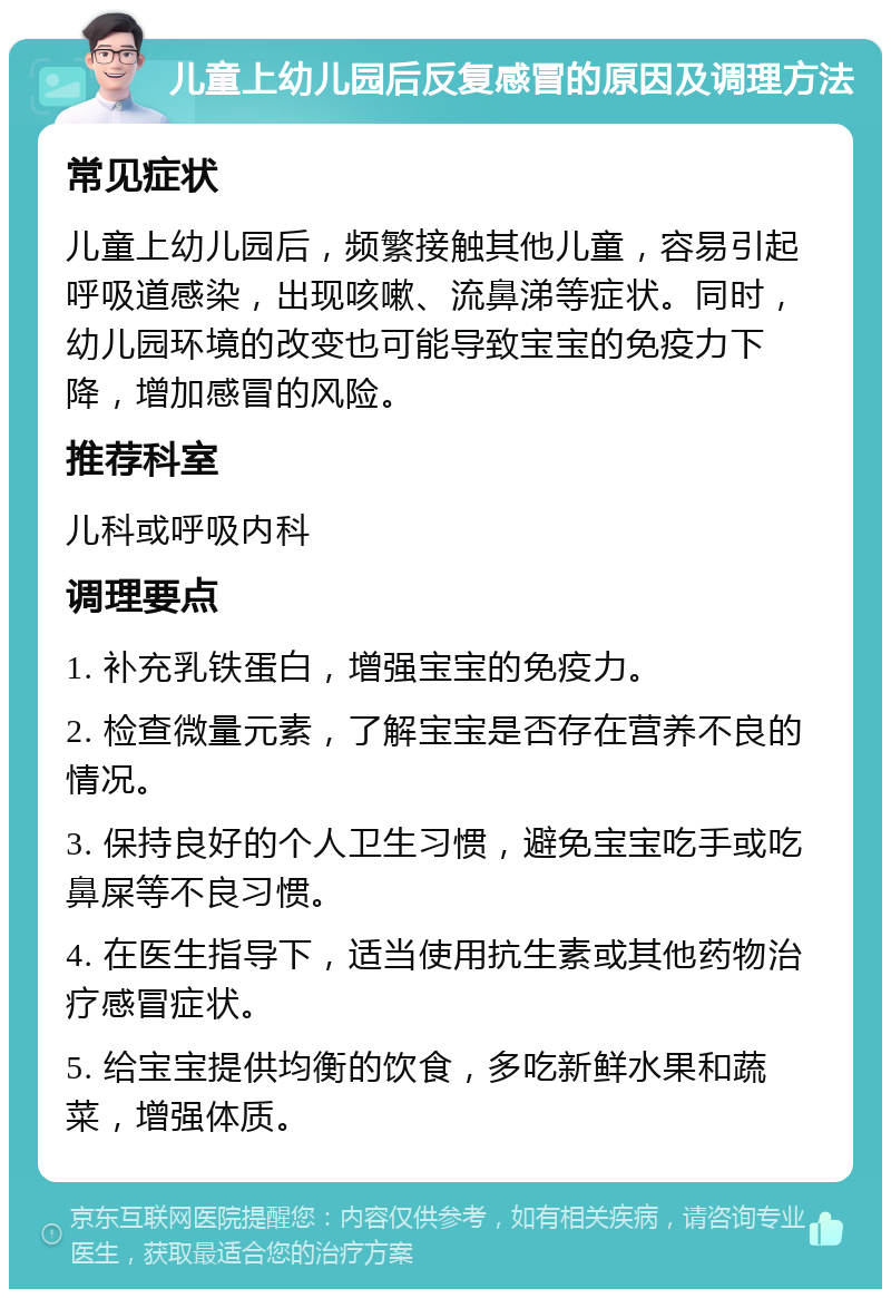 儿童上幼儿园后反复感冒的原因及调理方法 常见症状 儿童上幼儿园后，频繁接触其他儿童，容易引起呼吸道感染，出现咳嗽、流鼻涕等症状。同时，幼儿园环境的改变也可能导致宝宝的免疫力下降，增加感冒的风险。 推荐科室 儿科或呼吸内科 调理要点 1. 补充乳铁蛋白，增强宝宝的免疫力。 2. 检查微量元素，了解宝宝是否存在营养不良的情况。 3. 保持良好的个人卫生习惯，避免宝宝吃手或吃鼻屎等不良习惯。 4. 在医生指导下，适当使用抗生素或其他药物治疗感冒症状。 5. 给宝宝提供均衡的饮食，多吃新鲜水果和蔬菜，增强体质。