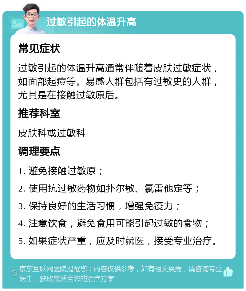 过敏引起的体温升高 常见症状 过敏引起的体温升高通常伴随着皮肤过敏症状，如面部起痘等。易感人群包括有过敏史的人群，尤其是在接触过敏原后。 推荐科室 皮肤科或过敏科 调理要点 1. 避免接触过敏原； 2. 使用抗过敏药物如扑尔敏、氯雷他定等； 3. 保持良好的生活习惯，增强免疫力； 4. 注意饮食，避免食用可能引起过敏的食物； 5. 如果症状严重，应及时就医，接受专业治疗。