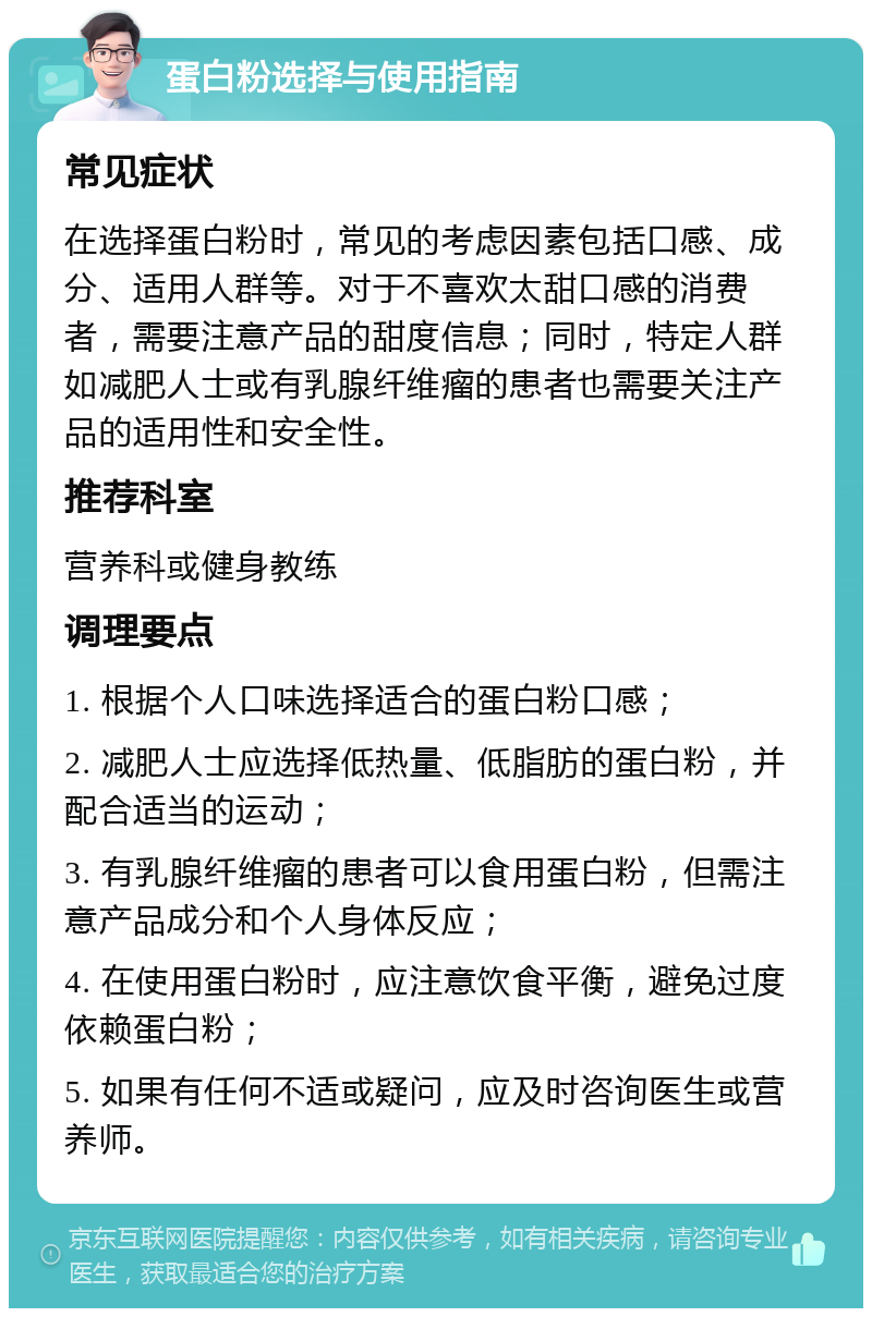 蛋白粉选择与使用指南 常见症状 在选择蛋白粉时，常见的考虑因素包括口感、成分、适用人群等。对于不喜欢太甜口感的消费者，需要注意产品的甜度信息；同时，特定人群如减肥人士或有乳腺纤维瘤的患者也需要关注产品的适用性和安全性。 推荐科室 营养科或健身教练 调理要点 1. 根据个人口味选择适合的蛋白粉口感； 2. 减肥人士应选择低热量、低脂肪的蛋白粉，并配合适当的运动； 3. 有乳腺纤维瘤的患者可以食用蛋白粉，但需注意产品成分和个人身体反应； 4. 在使用蛋白粉时，应注意饮食平衡，避免过度依赖蛋白粉； 5. 如果有任何不适或疑问，应及时咨询医生或营养师。