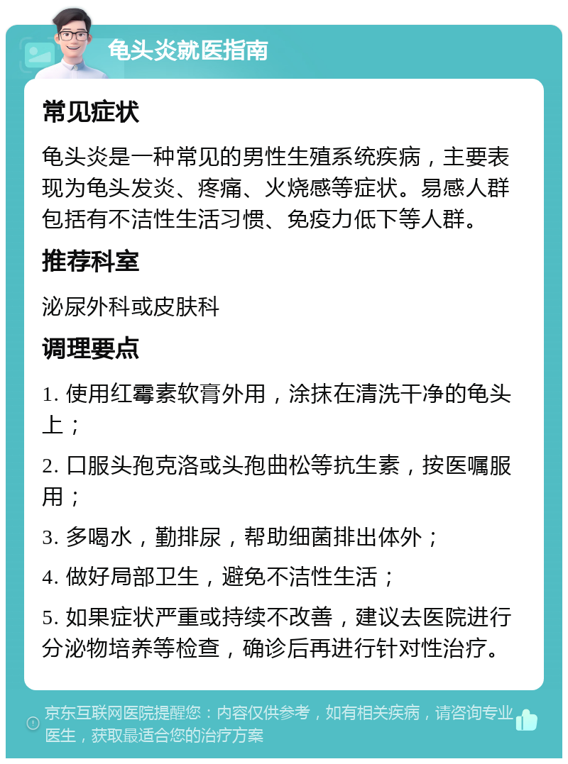 龟头炎就医指南 常见症状 龟头炎是一种常见的男性生殖系统疾病，主要表现为龟头发炎、疼痛、火烧感等症状。易感人群包括有不洁性生活习惯、免疫力低下等人群。 推荐科室 泌尿外科或皮肤科 调理要点 1. 使用红霉素软膏外用，涂抹在清洗干净的龟头上； 2. 口服头孢克洛或头孢曲松等抗生素，按医嘱服用； 3. 多喝水，勤排尿，帮助细菌排出体外； 4. 做好局部卫生，避免不洁性生活； 5. 如果症状严重或持续不改善，建议去医院进行分泌物培养等检查，确诊后再进行针对性治疗。