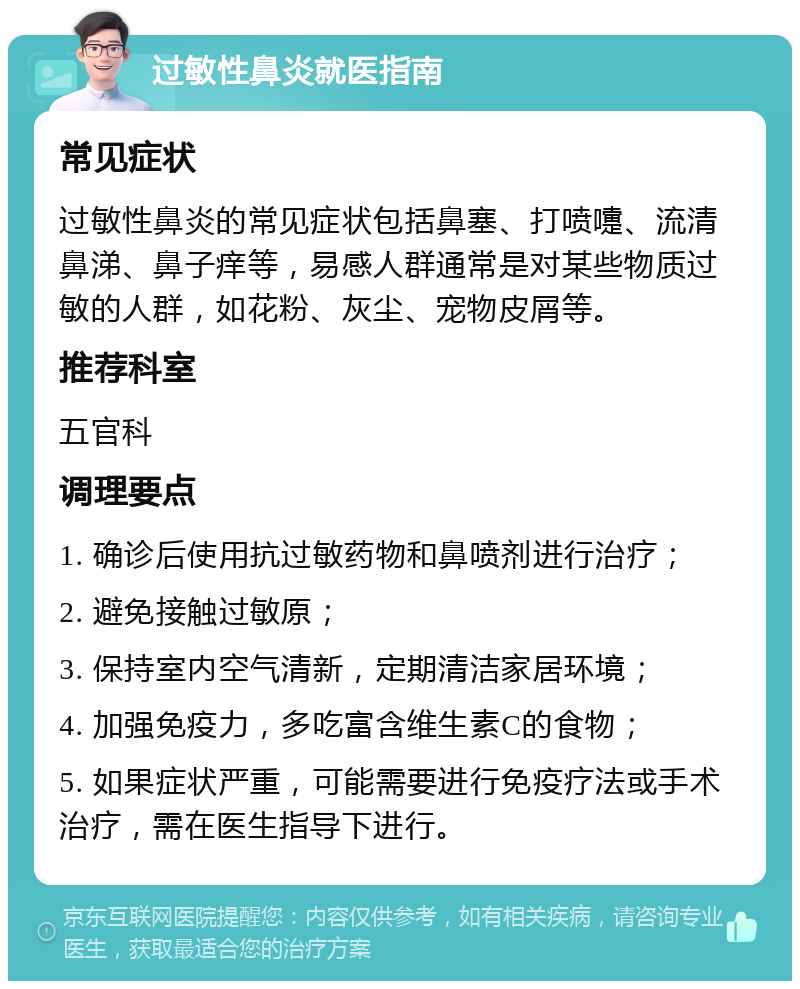 过敏性鼻炎就医指南 常见症状 过敏性鼻炎的常见症状包括鼻塞、打喷嚏、流清鼻涕、鼻子痒等，易感人群通常是对某些物质过敏的人群，如花粉、灰尘、宠物皮屑等。 推荐科室 五官科 调理要点 1. 确诊后使用抗过敏药物和鼻喷剂进行治疗； 2. 避免接触过敏原； 3. 保持室内空气清新，定期清洁家居环境； 4. 加强免疫力，多吃富含维生素C的食物； 5. 如果症状严重，可能需要进行免疫疗法或手术治疗，需在医生指导下进行。