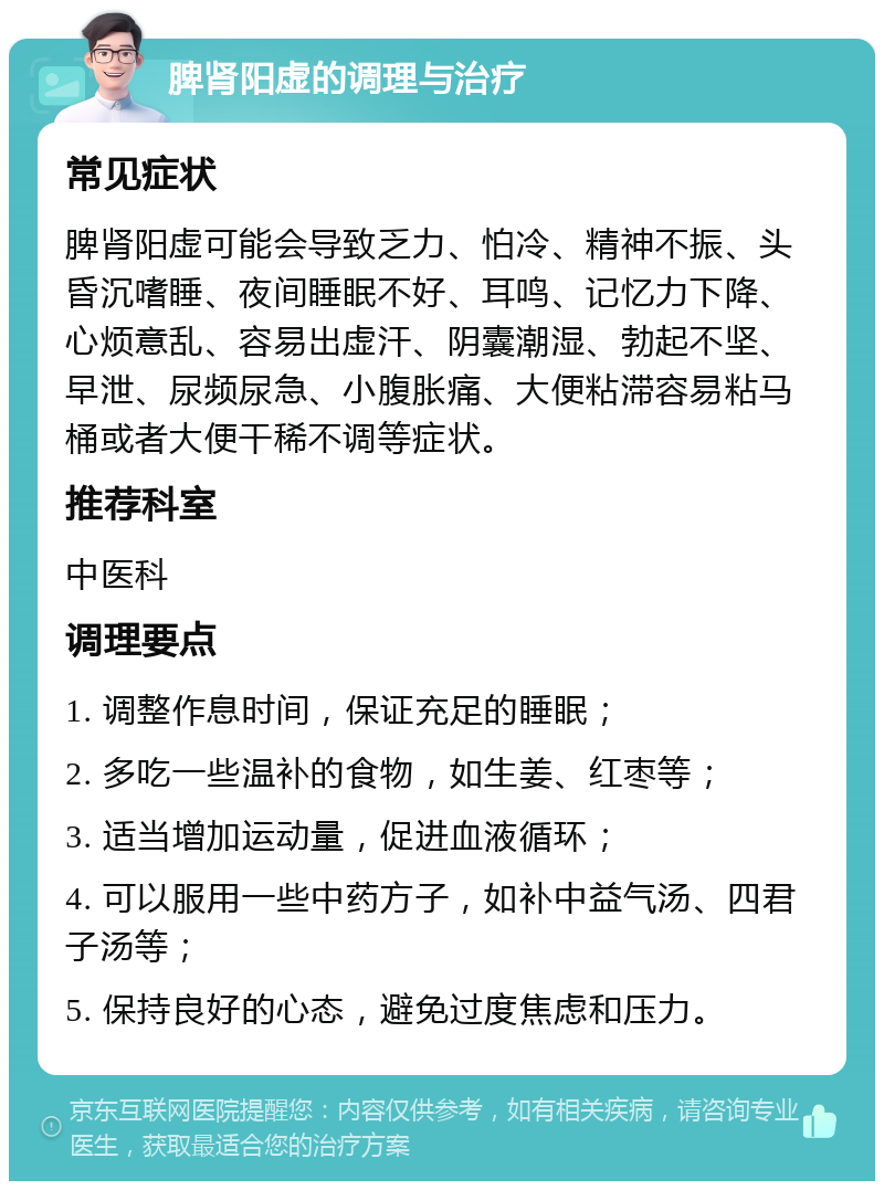 脾肾阳虚的调理与治疗 常见症状 脾肾阳虚可能会导致乏力、怕冷、精神不振、头昏沉嗜睡、夜间睡眠不好、耳鸣、记忆力下降、心烦意乱、容易出虚汗、阴囊潮湿、勃起不坚、早泄、尿频尿急、小腹胀痛、大便粘滞容易粘马桶或者大便干稀不调等症状。 推荐科室 中医科 调理要点 1. 调整作息时间，保证充足的睡眠； 2. 多吃一些温补的食物，如生姜、红枣等； 3. 适当增加运动量，促进血液循环； 4. 可以服用一些中药方子，如补中益气汤、四君子汤等； 5. 保持良好的心态，避免过度焦虑和压力。