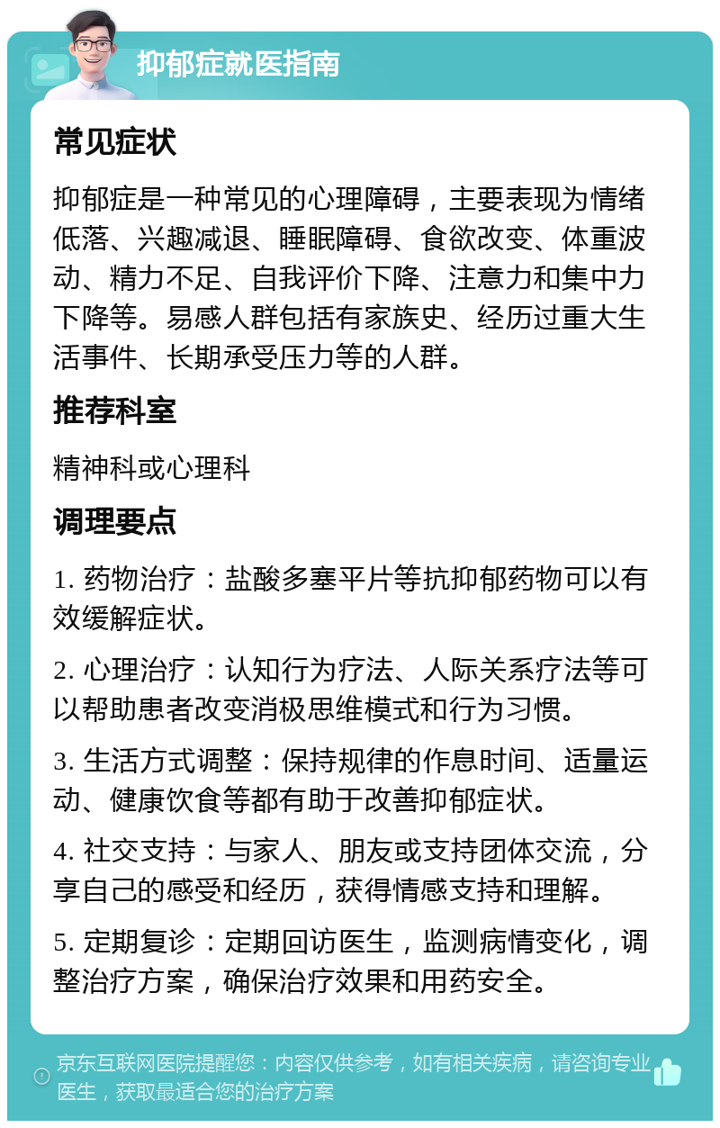 抑郁症就医指南 常见症状 抑郁症是一种常见的心理障碍，主要表现为情绪低落、兴趣减退、睡眠障碍、食欲改变、体重波动、精力不足、自我评价下降、注意力和集中力下降等。易感人群包括有家族史、经历过重大生活事件、长期承受压力等的人群。 推荐科室 精神科或心理科 调理要点 1. 药物治疗：盐酸多塞平片等抗抑郁药物可以有效缓解症状。 2. 心理治疗：认知行为疗法、人际关系疗法等可以帮助患者改变消极思维模式和行为习惯。 3. 生活方式调整：保持规律的作息时间、适量运动、健康饮食等都有助于改善抑郁症状。 4. 社交支持：与家人、朋友或支持团体交流，分享自己的感受和经历，获得情感支持和理解。 5. 定期复诊：定期回访医生，监测病情变化，调整治疗方案，确保治疗效果和用药安全。