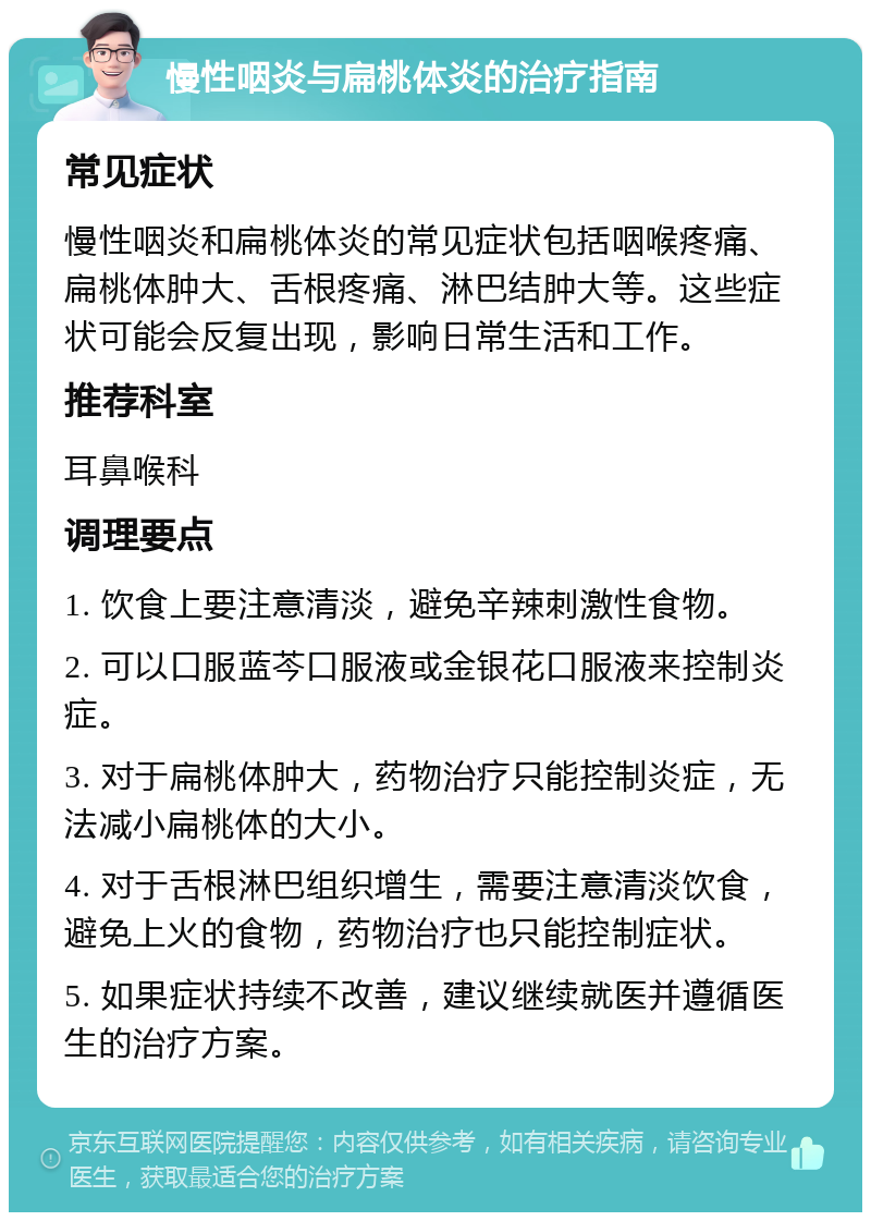 慢性咽炎与扁桃体炎的治疗指南 常见症状 慢性咽炎和扁桃体炎的常见症状包括咽喉疼痛、扁桃体肿大、舌根疼痛、淋巴结肿大等。这些症状可能会反复出现，影响日常生活和工作。 推荐科室 耳鼻喉科 调理要点 1. 饮食上要注意清淡，避免辛辣刺激性食物。 2. 可以口服蓝芩口服液或金银花口服液来控制炎症。 3. 对于扁桃体肿大，药物治疗只能控制炎症，无法减小扁桃体的大小。 4. 对于舌根淋巴组织增生，需要注意清淡饮食，避免上火的食物，药物治疗也只能控制症状。 5. 如果症状持续不改善，建议继续就医并遵循医生的治疗方案。