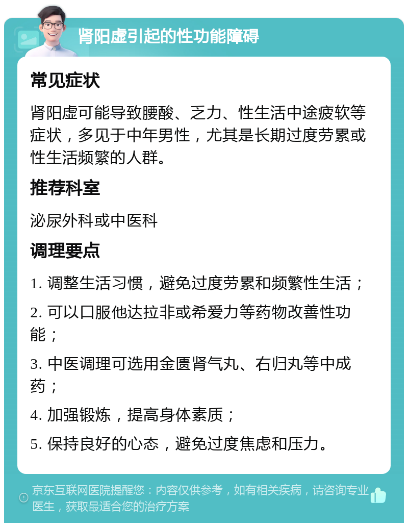 肾阳虚引起的性功能障碍 常见症状 肾阳虚可能导致腰酸、乏力、性生活中途疲软等症状，多见于中年男性，尤其是长期过度劳累或性生活频繁的人群。 推荐科室 泌尿外科或中医科 调理要点 1. 调整生活习惯，避免过度劳累和频繁性生活； 2. 可以口服他达拉非或希爱力等药物改善性功能； 3. 中医调理可选用金匮肾气丸、右归丸等中成药； 4. 加强锻炼，提高身体素质； 5. 保持良好的心态，避免过度焦虑和压力。