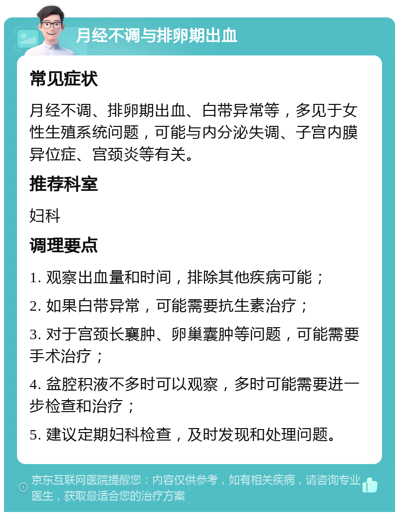 月经不调与排卵期出血 常见症状 月经不调、排卵期出血、白带异常等，多见于女性生殖系统问题，可能与内分泌失调、子宫内膜异位症、宫颈炎等有关。 推荐科室 妇科 调理要点 1. 观察出血量和时间，排除其他疾病可能； 2. 如果白带异常，可能需要抗生素治疗； 3. 对于宫颈长襄肿、卵巢囊肿等问题，可能需要手术治疗； 4. 盆腔积液不多时可以观察，多时可能需要进一步检查和治疗； 5. 建议定期妇科检查，及时发现和处理问题。