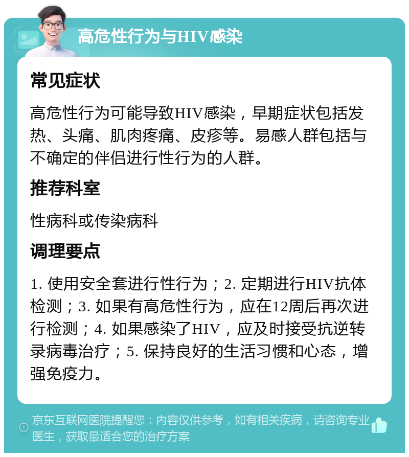 高危性行为与HIV感染 常见症状 高危性行为可能导致HIV感染，早期症状包括发热、头痛、肌肉疼痛、皮疹等。易感人群包括与不确定的伴侣进行性行为的人群。 推荐科室 性病科或传染病科 调理要点 1. 使用安全套进行性行为；2. 定期进行HIV抗体检测；3. 如果有高危性行为，应在12周后再次进行检测；4. 如果感染了HIV，应及时接受抗逆转录病毒治疗；5. 保持良好的生活习惯和心态，增强免疫力。