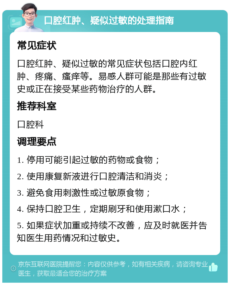 口腔红肿、疑似过敏的处理指南 常见症状 口腔红肿、疑似过敏的常见症状包括口腔内红肿、疼痛、瘙痒等。易感人群可能是那些有过敏史或正在接受某些药物治疗的人群。 推荐科室 口腔科 调理要点 1. 停用可能引起过敏的药物或食物； 2. 使用康复新液进行口腔清洁和消炎； 3. 避免食用刺激性或过敏原食物； 4. 保持口腔卫生，定期刷牙和使用漱口水； 5. 如果症状加重或持续不改善，应及时就医并告知医生用药情况和过敏史。