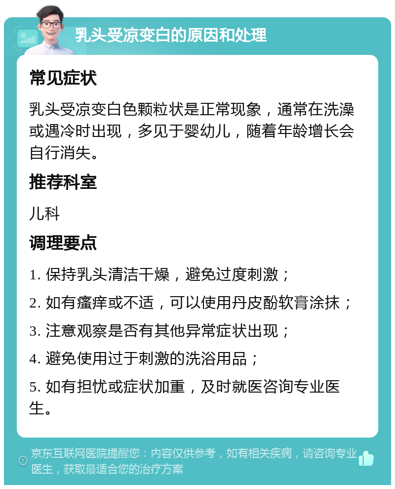 乳头受凉变白的原因和处理 常见症状 乳头受凉变白色颗粒状是正常现象，通常在洗澡或遇冷时出现，多见于婴幼儿，随着年龄增长会自行消失。 推荐科室 儿科 调理要点 1. 保持乳头清洁干燥，避免过度刺激； 2. 如有瘙痒或不适，可以使用丹皮酚软膏涂抹； 3. 注意观察是否有其他异常症状出现； 4. 避免使用过于刺激的洗浴用品； 5. 如有担忧或症状加重，及时就医咨询专业医生。