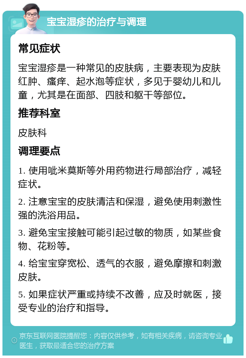 宝宝湿疹的治疗与调理 常见症状 宝宝湿疹是一种常见的皮肤病，主要表现为皮肤红肿、瘙痒、起水泡等症状，多见于婴幼儿和儿童，尤其是在面部、四肢和躯干等部位。 推荐科室 皮肤科 调理要点 1. 使用呲米莫斯等外用药物进行局部治疗，减轻症状。 2. 注意宝宝的皮肤清洁和保湿，避免使用刺激性强的洗浴用品。 3. 避免宝宝接触可能引起过敏的物质，如某些食物、花粉等。 4. 给宝宝穿宽松、透气的衣服，避免摩擦和刺激皮肤。 5. 如果症状严重或持续不改善，应及时就医，接受专业的治疗和指导。