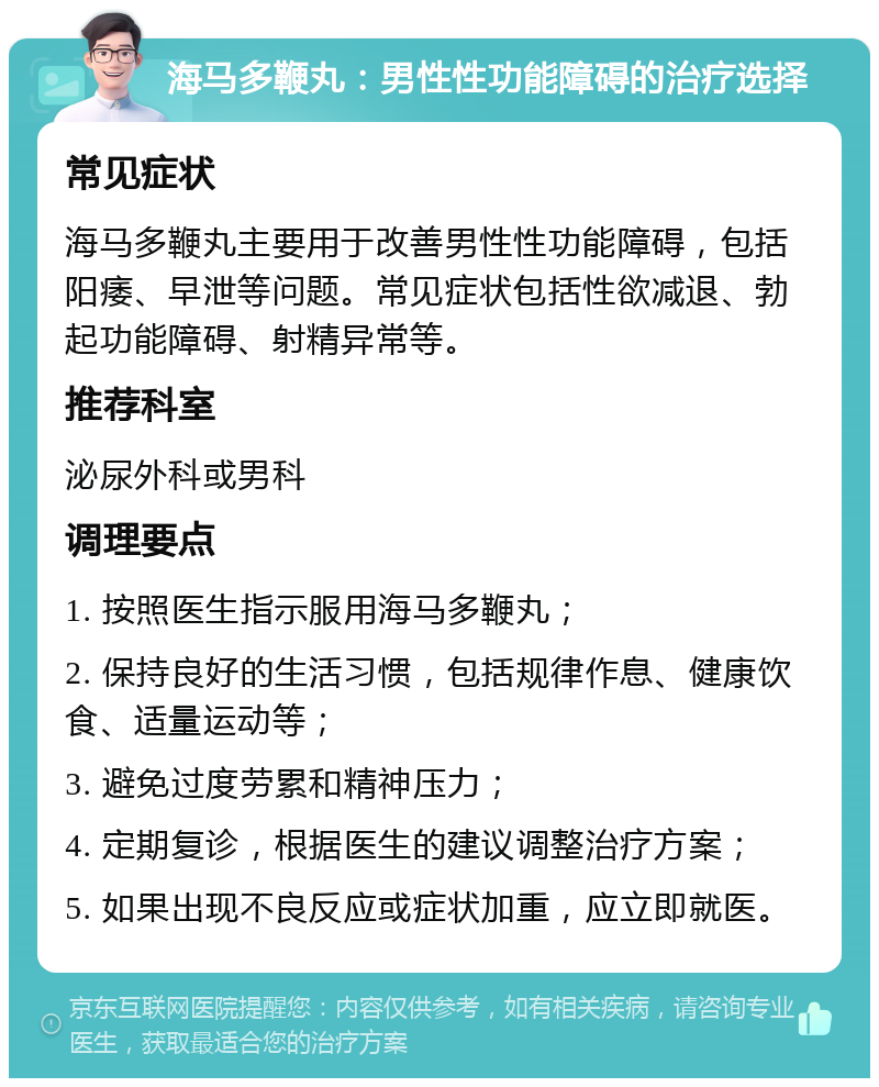 海马多鞭丸：男性性功能障碍的治疗选择 常见症状 海马多鞭丸主要用于改善男性性功能障碍，包括阳痿、早泄等问题。常见症状包括性欲减退、勃起功能障碍、射精异常等。 推荐科室 泌尿外科或男科 调理要点 1. 按照医生指示服用海马多鞭丸； 2. 保持良好的生活习惯，包括规律作息、健康饮食、适量运动等； 3. 避免过度劳累和精神压力； 4. 定期复诊，根据医生的建议调整治疗方案； 5. 如果出现不良反应或症状加重，应立即就医。