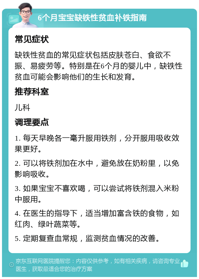 6个月宝宝缺铁性贫血补铁指南 常见症状 缺铁性贫血的常见症状包括皮肤苍白、食欲不振、易疲劳等。特别是在6个月的婴儿中，缺铁性贫血可能会影响他们的生长和发育。 推荐科室 儿科 调理要点 1. 每天早晚各一毫升服用铁剂，分开服用吸收效果更好。 2. 可以将铁剂加在水中，避免放在奶粉里，以免影响吸收。 3. 如果宝宝不喜欢喝，可以尝试将铁剂混入米粉中服用。 4. 在医生的指导下，适当增加富含铁的食物，如红肉、绿叶蔬菜等。 5. 定期复查血常规，监测贫血情况的改善。