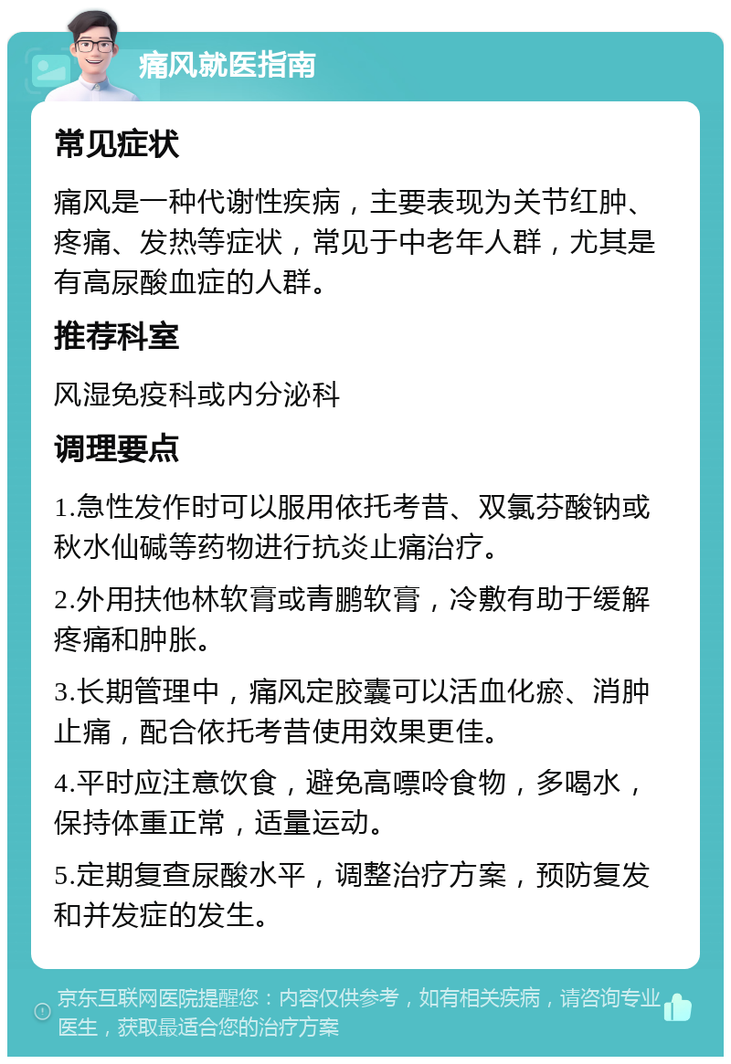 痛风就医指南 常见症状 痛风是一种代谢性疾病，主要表现为关节红肿、疼痛、发热等症状，常见于中老年人群，尤其是有高尿酸血症的人群。 推荐科室 风湿免疫科或内分泌科 调理要点 1.急性发作时可以服用依托考昔、双氯芬酸钠或秋水仙碱等药物进行抗炎止痛治疗。 2.外用扶他林软膏或青鹏软膏，冷敷有助于缓解疼痛和肿胀。 3.长期管理中，痛风定胶囊可以活血化瘀、消肿止痛，配合依托考昔使用效果更佳。 4.平时应注意饮食，避免高嘌呤食物，多喝水，保持体重正常，适量运动。 5.定期复查尿酸水平，调整治疗方案，预防复发和并发症的发生。