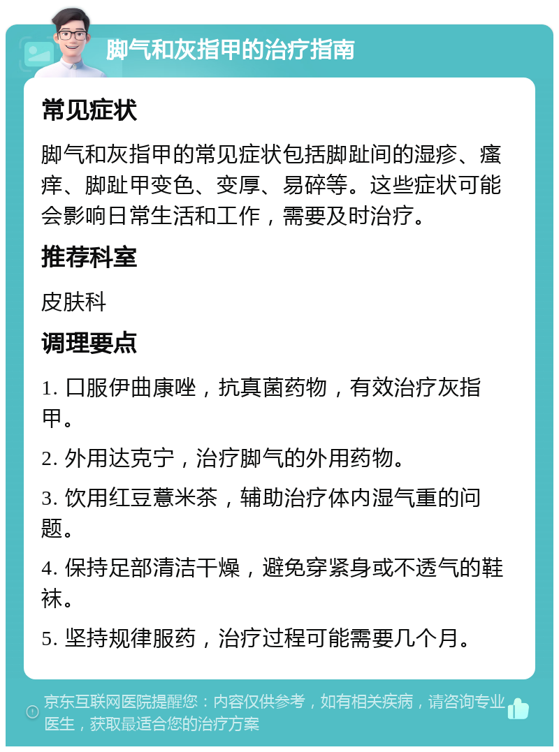 脚气和灰指甲的治疗指南 常见症状 脚气和灰指甲的常见症状包括脚趾间的湿疹、瘙痒、脚趾甲变色、变厚、易碎等。这些症状可能会影响日常生活和工作，需要及时治疗。 推荐科室 皮肤科 调理要点 1. 口服伊曲康唑，抗真菌药物，有效治疗灰指甲。 2. 外用达克宁，治疗脚气的外用药物。 3. 饮用红豆薏米茶，辅助治疗体内湿气重的问题。 4. 保持足部清洁干燥，避免穿紧身或不透气的鞋袜。 5. 坚持规律服药，治疗过程可能需要几个月。