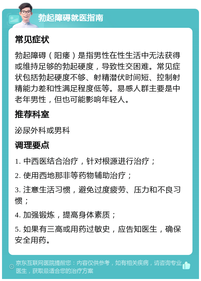 勃起障碍就医指南 常见症状 勃起障碍（阳痿）是指男性在性生活中无法获得或维持足够的勃起硬度，导致性交困难。常见症状包括勃起硬度不够、射精潜伏时间短、控制射精能力差和性满足程度低等。易感人群主要是中老年男性，但也可能影响年轻人。 推荐科室 泌尿外科或男科 调理要点 1. 中西医结合治疗，针对根源进行治疗； 2. 使用西地那非等药物辅助治疗； 3. 注意生活习惯，避免过度疲劳、压力和不良习惯； 4. 加强锻炼，提高身体素质； 5. 如果有三高或用药过敏史，应告知医生，确保安全用药。