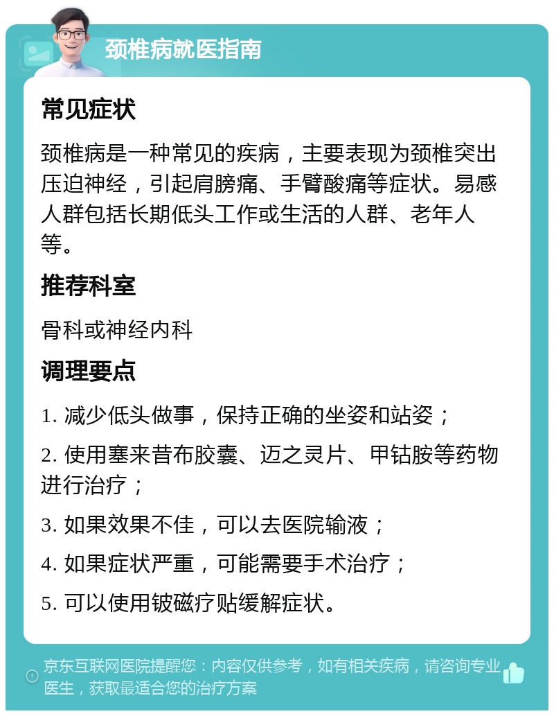 颈椎病就医指南 常见症状 颈椎病是一种常见的疾病，主要表现为颈椎突出压迫神经，引起肩膀痛、手臂酸痛等症状。易感人群包括长期低头工作或生活的人群、老年人等。 推荐科室 骨科或神经内科 调理要点 1. 减少低头做事，保持正确的坐姿和站姿； 2. 使用塞来昔布胶囊、迈之灵片、甲钴胺等药物进行治疗； 3. 如果效果不佳，可以去医院输液； 4. 如果症状严重，可能需要手术治疗； 5. 可以使用铍磁疗贴缓解症状。