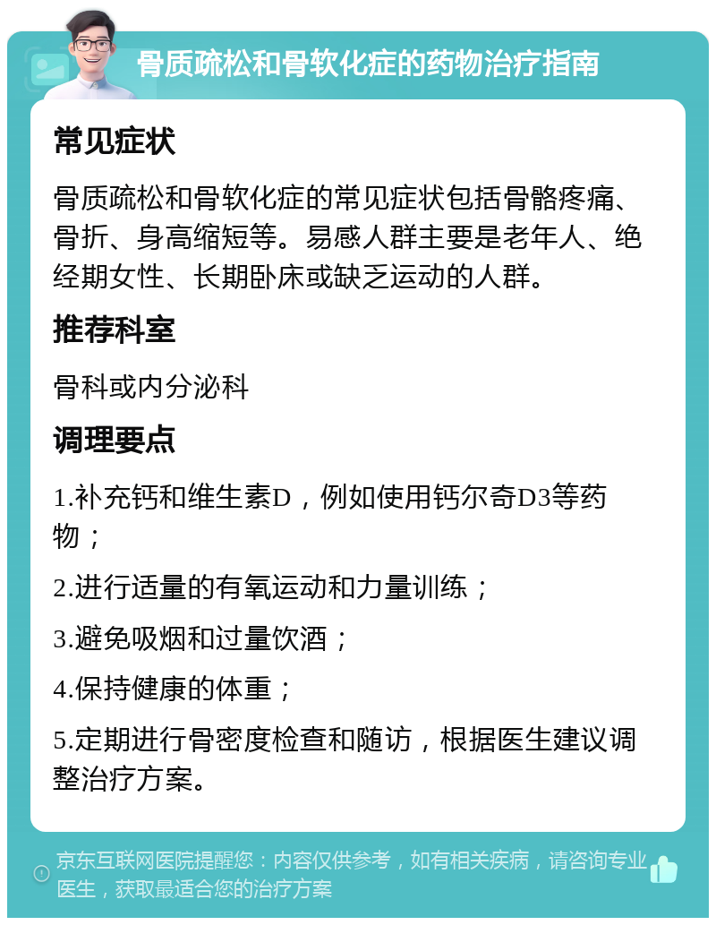 骨质疏松和骨软化症的药物治疗指南 常见症状 骨质疏松和骨软化症的常见症状包括骨骼疼痛、骨折、身高缩短等。易感人群主要是老年人、绝经期女性、长期卧床或缺乏运动的人群。 推荐科室 骨科或内分泌科 调理要点 1.补充钙和维生素D，例如使用钙尔奇D3等药物； 2.进行适量的有氧运动和力量训练； 3.避免吸烟和过量饮酒； 4.保持健康的体重； 5.定期进行骨密度检查和随访，根据医生建议调整治疗方案。