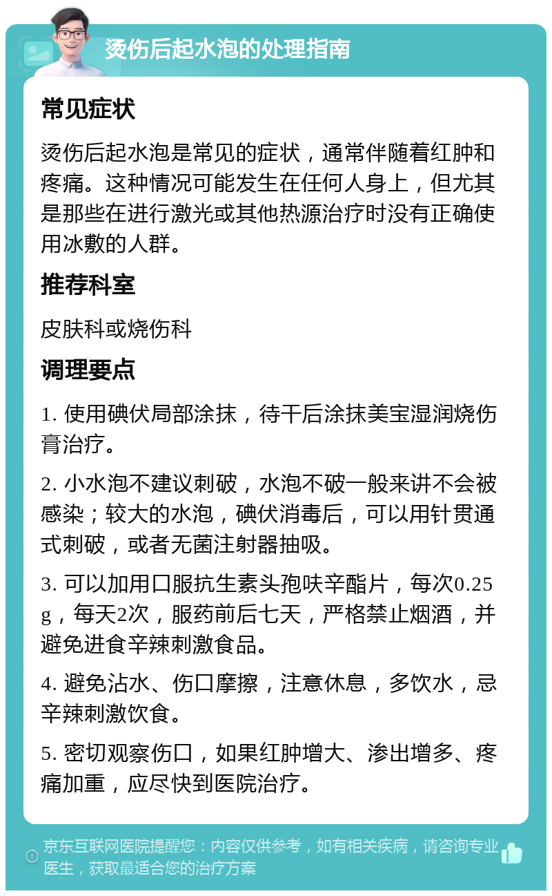 烫伤后起水泡的处理指南 常见症状 烫伤后起水泡是常见的症状，通常伴随着红肿和疼痛。这种情况可能发生在任何人身上，但尤其是那些在进行激光或其他热源治疗时没有正确使用冰敷的人群。 推荐科室 皮肤科或烧伤科 调理要点 1. 使用碘伏局部涂抹，待干后涂抹美宝湿润烧伤膏治疗。 2. 小水泡不建议刺破，水泡不破一般来讲不会被感染；较大的水泡，碘伏消毒后，可以用针贯通式刺破，或者无菌注射器抽吸。 3. 可以加用口服抗生素头孢呋辛酯片，每次0.25g，每天2次，服药前后七天，严格禁止烟酒，并避免进食辛辣刺激食品。 4. 避免沾水、伤口摩擦，注意休息，多饮水，忌辛辣刺激饮食。 5. 密切观察伤口，如果红肿增大、渗出增多、疼痛加重，应尽快到医院治疗。