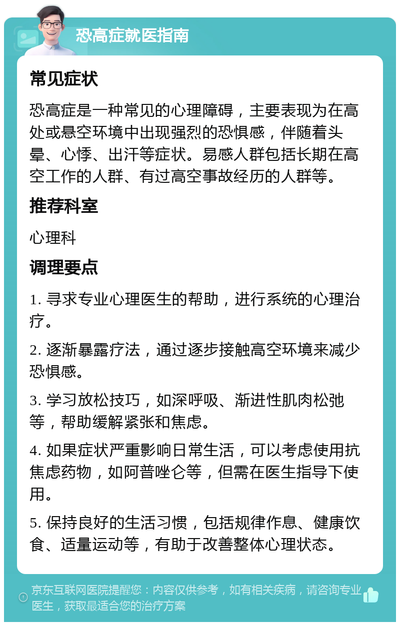 恐高症就医指南 常见症状 恐高症是一种常见的心理障碍，主要表现为在高处或悬空环境中出现强烈的恐惧感，伴随着头晕、心悸、出汗等症状。易感人群包括长期在高空工作的人群、有过高空事故经历的人群等。 推荐科室 心理科 调理要点 1. 寻求专业心理医生的帮助，进行系统的心理治疗。 2. 逐渐暴露疗法，通过逐步接触高空环境来减少恐惧感。 3. 学习放松技巧，如深呼吸、渐进性肌肉松弛等，帮助缓解紧张和焦虑。 4. 如果症状严重影响日常生活，可以考虑使用抗焦虑药物，如阿普唑仑等，但需在医生指导下使用。 5. 保持良好的生活习惯，包括规律作息、健康饮食、适量运动等，有助于改善整体心理状态。