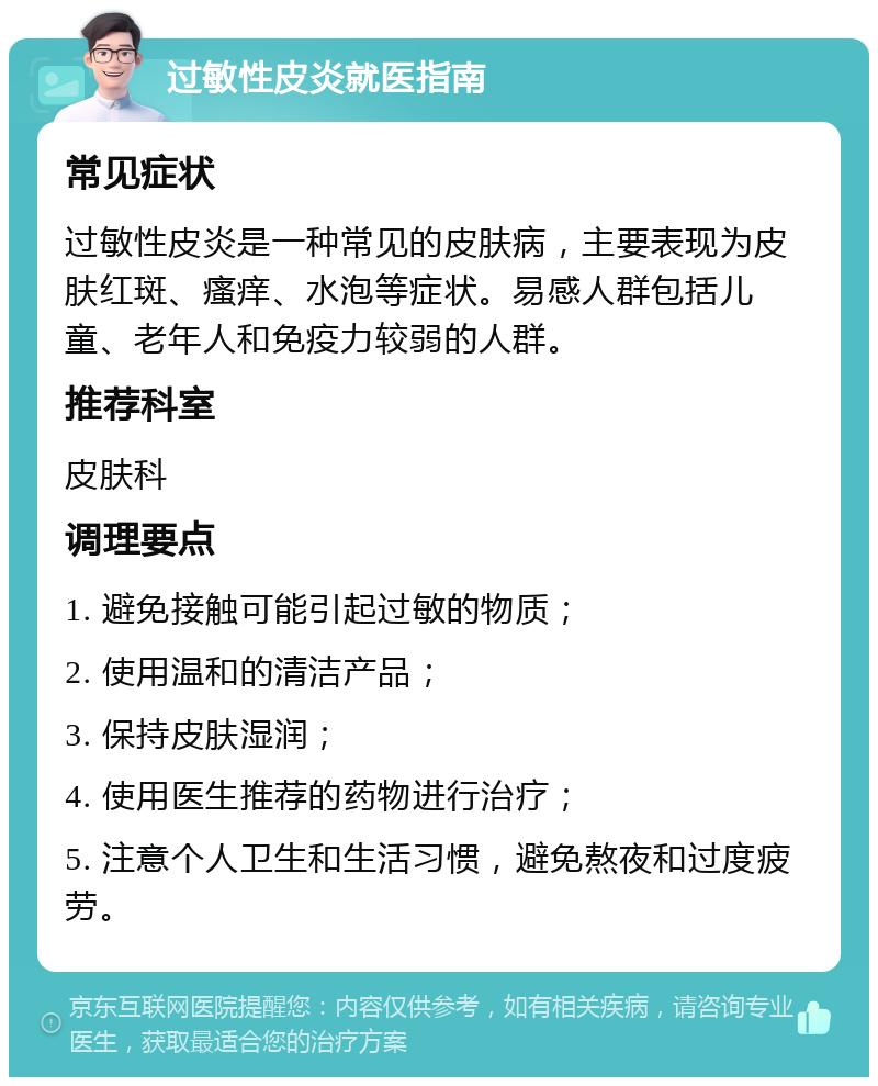 过敏性皮炎就医指南 常见症状 过敏性皮炎是一种常见的皮肤病，主要表现为皮肤红斑、瘙痒、水泡等症状。易感人群包括儿童、老年人和免疫力较弱的人群。 推荐科室 皮肤科 调理要点 1. 避免接触可能引起过敏的物质； 2. 使用温和的清洁产品； 3. 保持皮肤湿润； 4. 使用医生推荐的药物进行治疗； 5. 注意个人卫生和生活习惯，避免熬夜和过度疲劳。