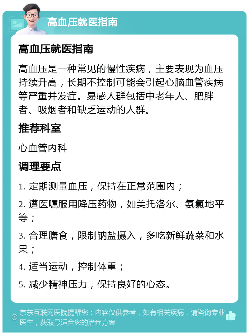 高血压就医指南 高血压就医指南 高血压是一种常见的慢性疾病，主要表现为血压持续升高，长期不控制可能会引起心脑血管疾病等严重并发症。易感人群包括中老年人、肥胖者、吸烟者和缺乏运动的人群。 推荐科室 心血管内科 调理要点 1. 定期测量血压，保持在正常范围内； 2. 遵医嘱服用降压药物，如美托洛尔、氨氯地平等； 3. 合理膳食，限制钠盐摄入，多吃新鲜蔬菜和水果； 4. 适当运动，控制体重； 5. 减少精神压力，保持良好的心态。