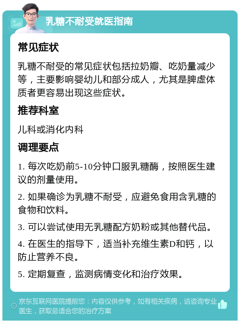 乳糖不耐受就医指南 常见症状 乳糖不耐受的常见症状包括拉奶瓣、吃奶量减少等，主要影响婴幼儿和部分成人，尤其是脾虚体质者更容易出现这些症状。 推荐科室 儿科或消化内科 调理要点 1. 每次吃奶前5-10分钟口服乳糖酶，按照医生建议的剂量使用。 2. 如果确诊为乳糖不耐受，应避免食用含乳糖的食物和饮料。 3. 可以尝试使用无乳糖配方奶粉或其他替代品。 4. 在医生的指导下，适当补充维生素D和钙，以防止营养不良。 5. 定期复查，监测病情变化和治疗效果。