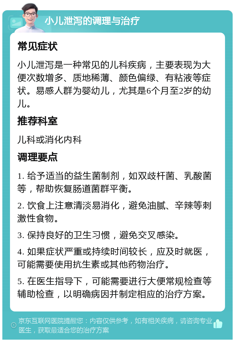 小儿泄泻的调理与治疗 常见症状 小儿泄泻是一种常见的儿科疾病，主要表现为大便次数增多、质地稀薄、颜色偏绿、有粘液等症状。易感人群为婴幼儿，尤其是6个月至2岁的幼儿。 推荐科室 儿科或消化内科 调理要点 1. 给予适当的益生菌制剂，如双歧杆菌、乳酸菌等，帮助恢复肠道菌群平衡。 2. 饮食上注意清淡易消化，避免油腻、辛辣等刺激性食物。 3. 保持良好的卫生习惯，避免交叉感染。 4. 如果症状严重或持续时间较长，应及时就医，可能需要使用抗生素或其他药物治疗。 5. 在医生指导下，可能需要进行大便常规检查等辅助检查，以明确病因并制定相应的治疗方案。