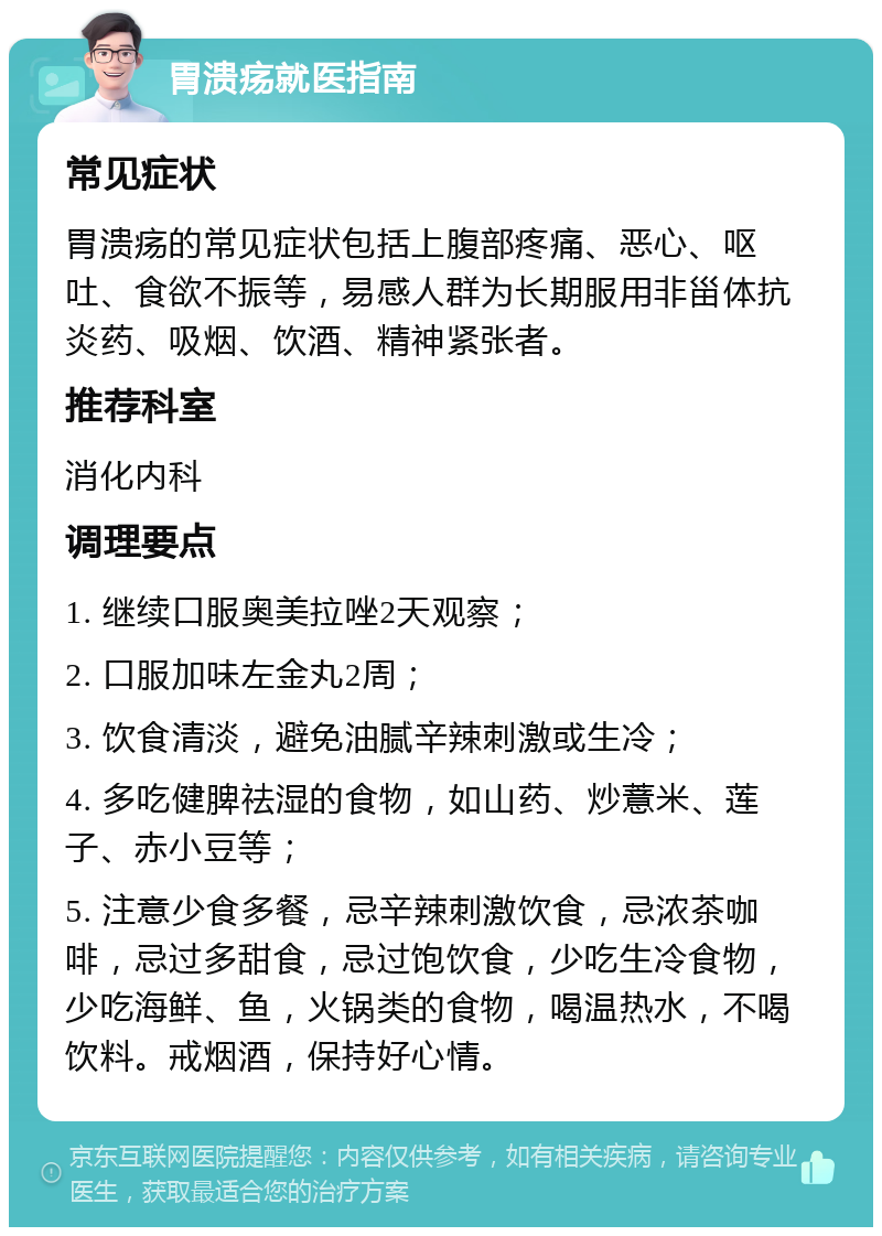 胃溃疡就医指南 常见症状 胃溃疡的常见症状包括上腹部疼痛、恶心、呕吐、食欲不振等，易感人群为长期服用非甾体抗炎药、吸烟、饮酒、精神紧张者。 推荐科室 消化内科 调理要点 1. 继续口服奥美拉唑2天观察； 2. 口服加味左金丸2周； 3. 饮食清淡，避免油腻辛辣刺激或生冷； 4. 多吃健脾祛湿的食物，如山药、炒薏米、莲子、赤小豆等； 5. 注意少食多餐，忌辛辣刺激饮食，忌浓茶咖啡，忌过多甜食，忌过饱饮食，少吃生冷食物，少吃海鲜、鱼，火锅类的食物，喝温热水，不喝饮料。戒烟酒，保持好心情。