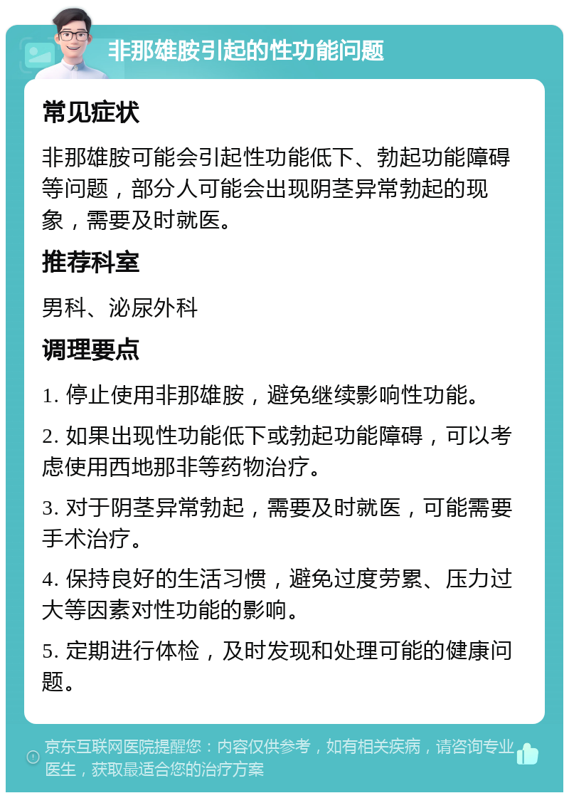 非那雄胺引起的性功能问题 常见症状 非那雄胺可能会引起性功能低下、勃起功能障碍等问题，部分人可能会出现阴茎异常勃起的现象，需要及时就医。 推荐科室 男科、泌尿外科 调理要点 1. 停止使用非那雄胺，避免继续影响性功能。 2. 如果出现性功能低下或勃起功能障碍，可以考虑使用西地那非等药物治疗。 3. 对于阴茎异常勃起，需要及时就医，可能需要手术治疗。 4. 保持良好的生活习惯，避免过度劳累、压力过大等因素对性功能的影响。 5. 定期进行体检，及时发现和处理可能的健康问题。