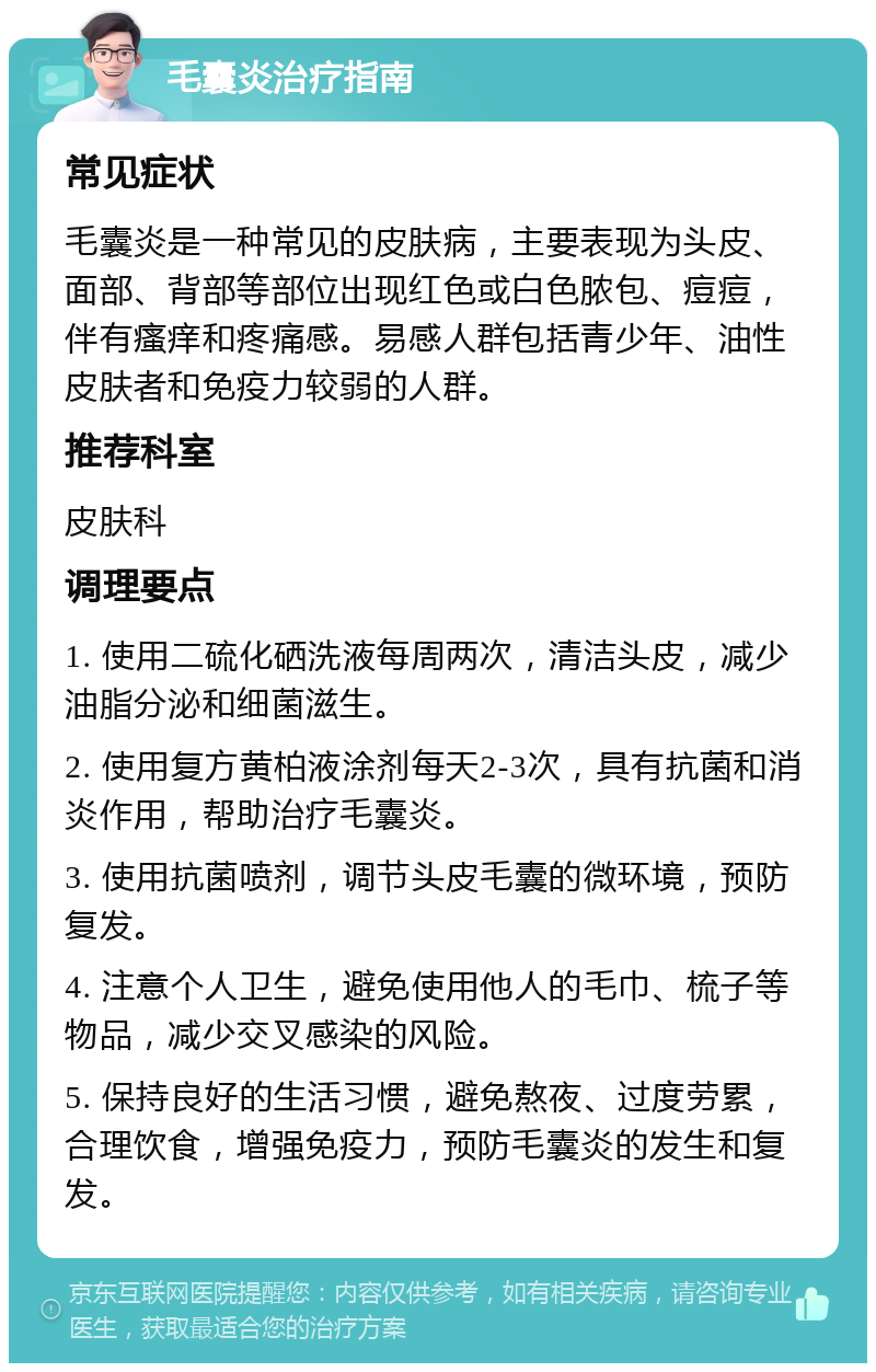 毛囊炎治疗指南 常见症状 毛囊炎是一种常见的皮肤病，主要表现为头皮、面部、背部等部位出现红色或白色脓包、痘痘，伴有瘙痒和疼痛感。易感人群包括青少年、油性皮肤者和免疫力较弱的人群。 推荐科室 皮肤科 调理要点 1. 使用二硫化硒洗液每周两次，清洁头皮，减少油脂分泌和细菌滋生。 2. 使用复方黄柏液涂剂每天2-3次，具有抗菌和消炎作用，帮助治疗毛囊炎。 3. 使用抗菌喷剂，调节头皮毛囊的微环境，预防复发。 4. 注意个人卫生，避免使用他人的毛巾、梳子等物品，减少交叉感染的风险。 5. 保持良好的生活习惯，避免熬夜、过度劳累，合理饮食，增强免疫力，预防毛囊炎的发生和复发。