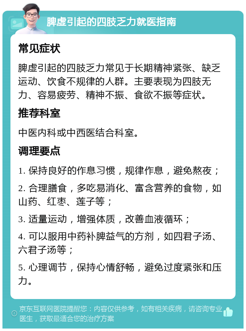 脾虚引起的四肢乏力就医指南 常见症状 脾虚引起的四肢乏力常见于长期精神紧张、缺乏运动、饮食不规律的人群。主要表现为四肢无力、容易疲劳、精神不振、食欲不振等症状。 推荐科室 中医内科或中西医结合科室。 调理要点 1. 保持良好的作息习惯，规律作息，避免熬夜； 2. 合理膳食，多吃易消化、富含营养的食物，如山药、红枣、莲子等； 3. 适量运动，增强体质，改善血液循环； 4. 可以服用中药补脾益气的方剂，如四君子汤、六君子汤等； 5. 心理调节，保持心情舒畅，避免过度紧张和压力。