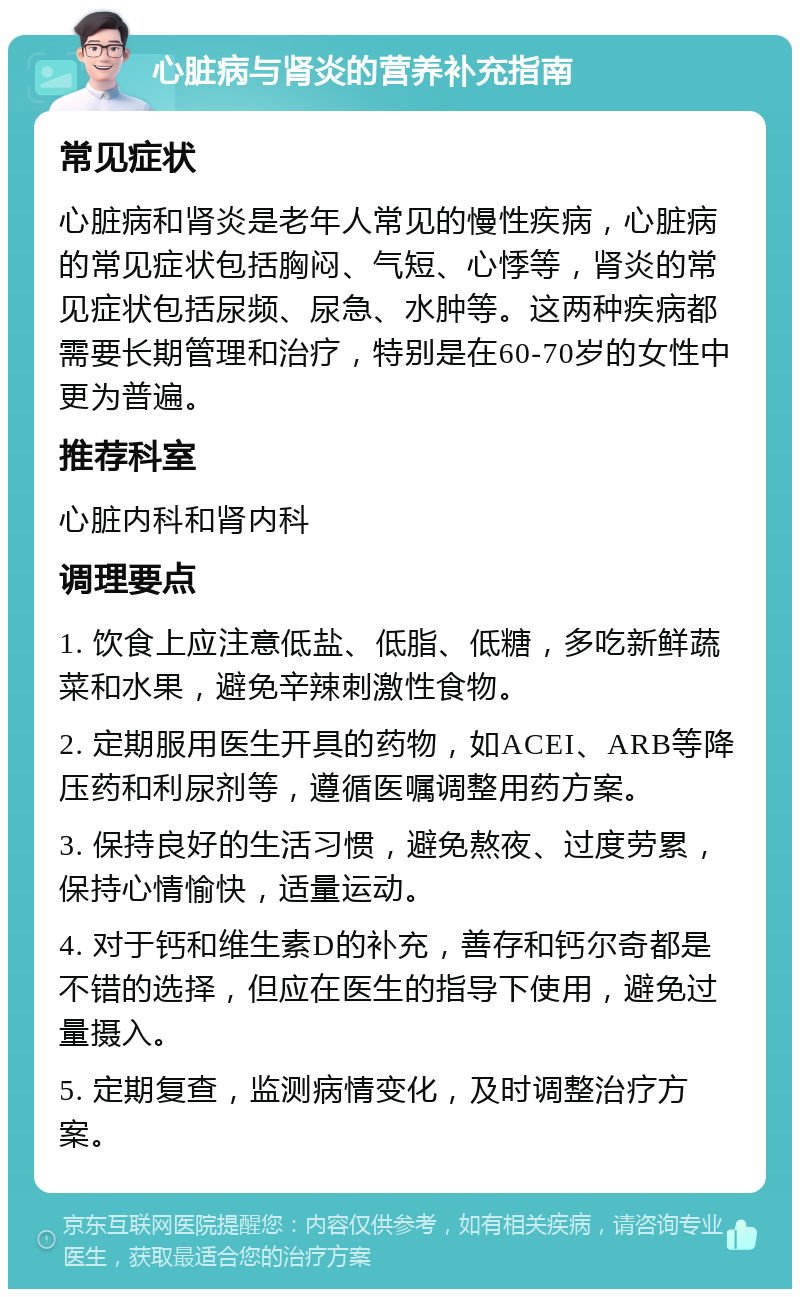 心脏病与肾炎的营养补充指南 常见症状 心脏病和肾炎是老年人常见的慢性疾病，心脏病的常见症状包括胸闷、气短、心悸等，肾炎的常见症状包括尿频、尿急、水肿等。这两种疾病都需要长期管理和治疗，特别是在60-70岁的女性中更为普遍。 推荐科室 心脏内科和肾内科 调理要点 1. 饮食上应注意低盐、低脂、低糖，多吃新鲜蔬菜和水果，避免辛辣刺激性食物。 2. 定期服用医生开具的药物，如ACEI、ARB等降压药和利尿剂等，遵循医嘱调整用药方案。 3. 保持良好的生活习惯，避免熬夜、过度劳累，保持心情愉快，适量运动。 4. 对于钙和维生素D的补充，善存和钙尔奇都是不错的选择，但应在医生的指导下使用，避免过量摄入。 5. 定期复查，监测病情变化，及时调整治疗方案。